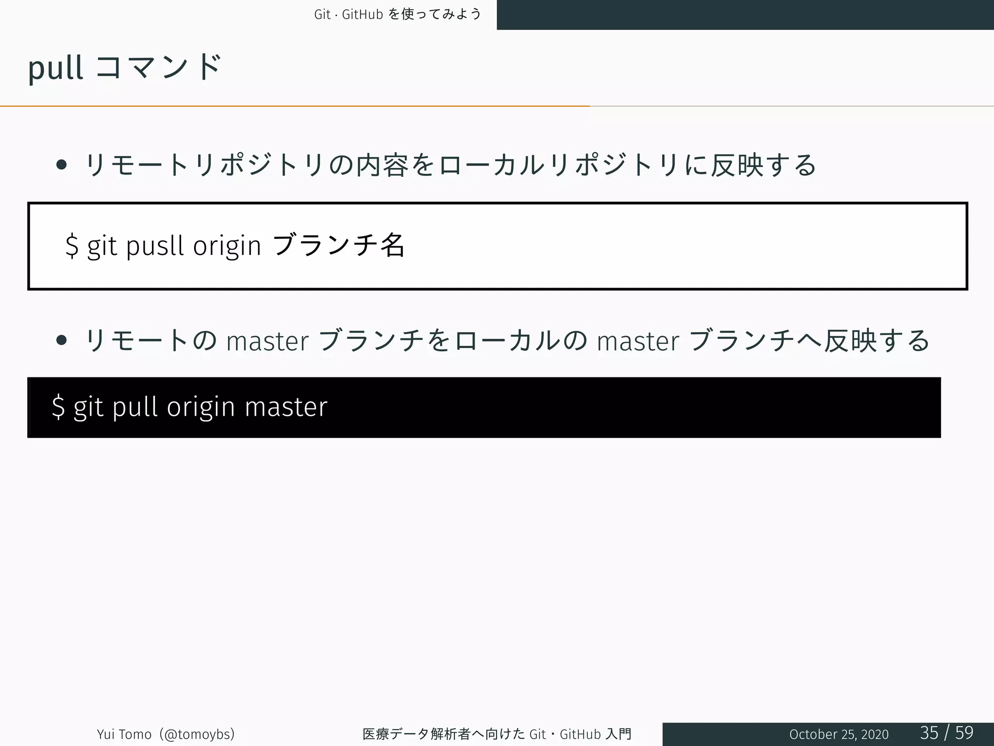 Git · GitHub を使ってみよう
pull コマンド
• リモートリポジトリの内容をローカルリポジトリに反映する
$ git pusll origin ブランチ名
• リモートの master ブランチをローカルの master ブランチへ反映する
$ git pull origin master
Yui Tomo (@tomoybs) 医療データ解析者へ向けた Git・GitHub 入門 October 25, 2020 35 / 59
 