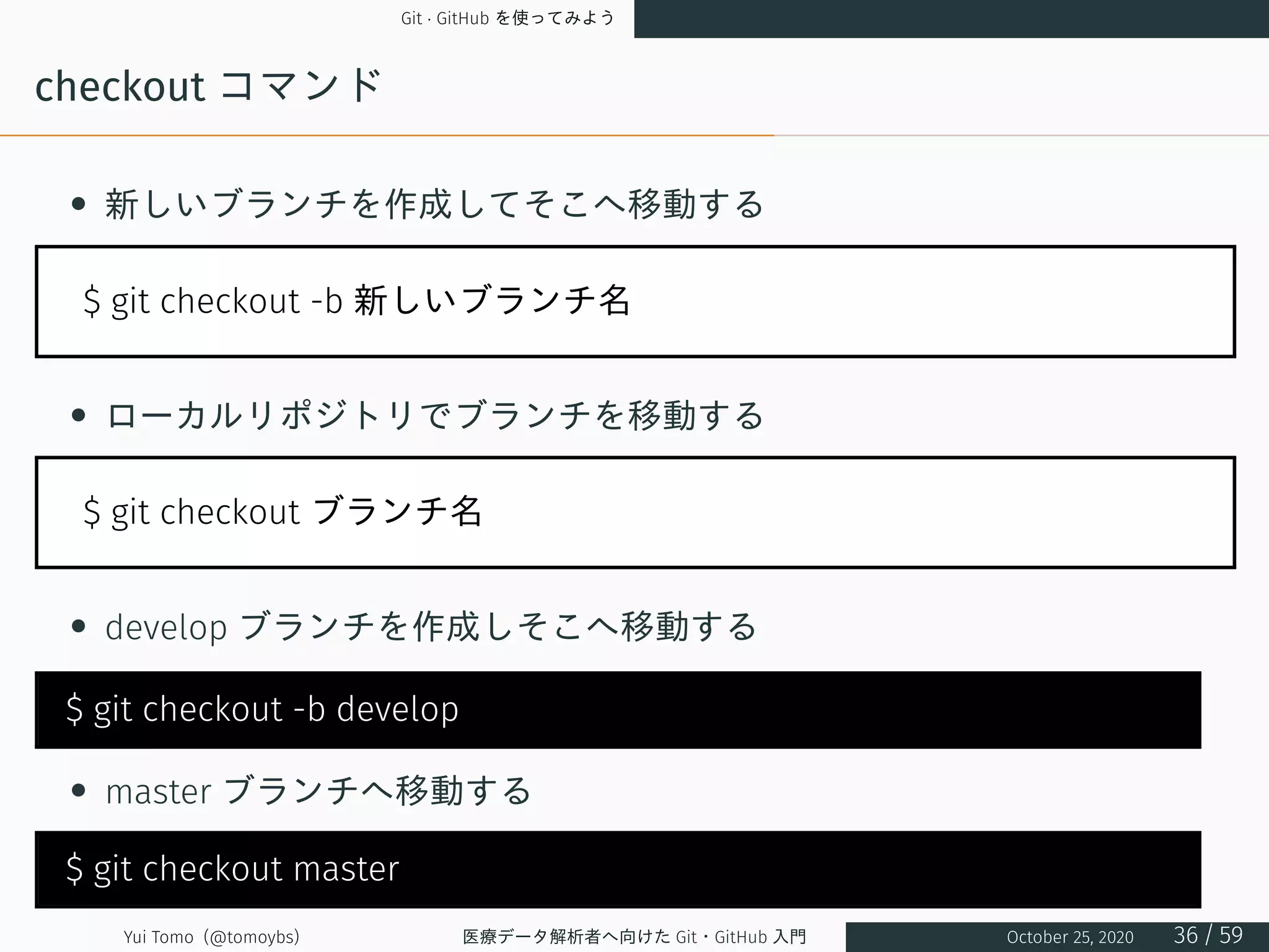 Git · GitHub を使ってみよう
checkout コマンド
• 新しいブランチを作成してそこへ移動する
$ git checkout -b 新しいブランチ名
• ローカルリポジトリでブランチを移動する
$ git checkout ブランチ名
• develop ブランチを作成しそこへ移動する
$ git checkout -b develop
• master ブランチへ移動する
$ git checkout master
Yui Tomo (@tomoybs) 医療データ解析者へ向けた Git・GitHub 入門 October 25, 2020 36 / 59
 