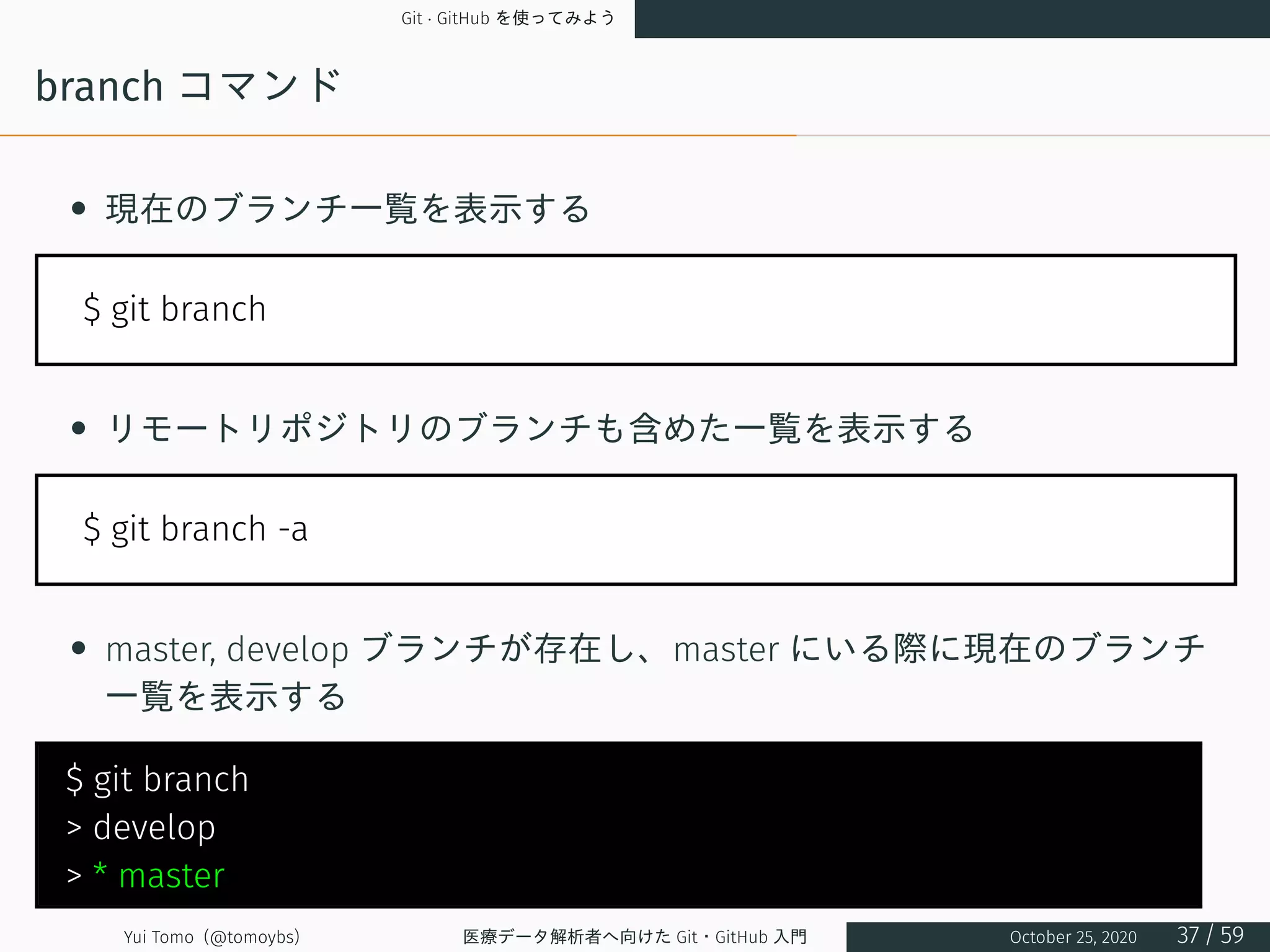 Git · GitHub を使ってみよう
branch コマンド
• 現在のブランチ一覧を表示する
$ git branch
• リモートリポジトリのブランチも含めた一覧を表示する
$ git branch -a
• master, develop ブランチが存在し、master にいる際に現在のブランチ
一覧を表示する
$ git branch
> develop
> * master
Yui Tomo (@tomoybs) 医療データ解析者へ向けた Git・GitHub 入門 October 25, 2020 37 / 59
 