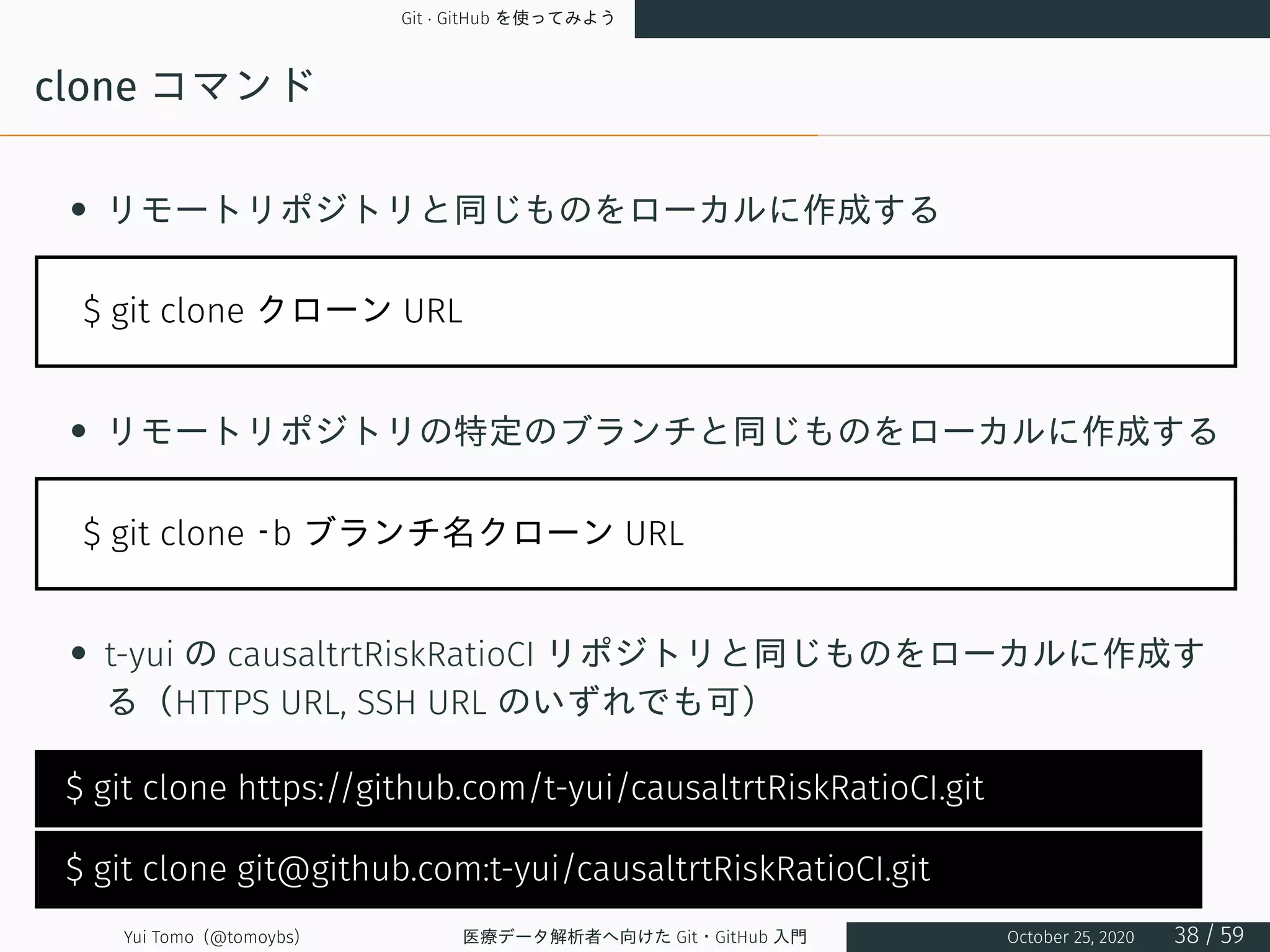 Git · GitHub を使ってみよう
clone コマンド
• リモートリポジトリと同じものをローカルに作成する
$ git clone クローン URL
• リモートリポジトリの特定のブランチと同じものをローカルに作成する
$ git clone –b ブランチ名クローン URL
• t-yui の causaltrtRiskRatioCI リポジトリと同じものをローカルに作成す
る（HTTPS URL, SSH URL のいずれでも可）
$ git clone https://github.com/t-yui/causaltrtRiskRatioCI.git
$ git clone git@github.com:t-yui/causaltrtRiskRatioCI.git
Yui Tomo (@tomoybs) 医療データ解析者へ向けた Git・GitHub 入門 October 25, 2020 38 / 59
 