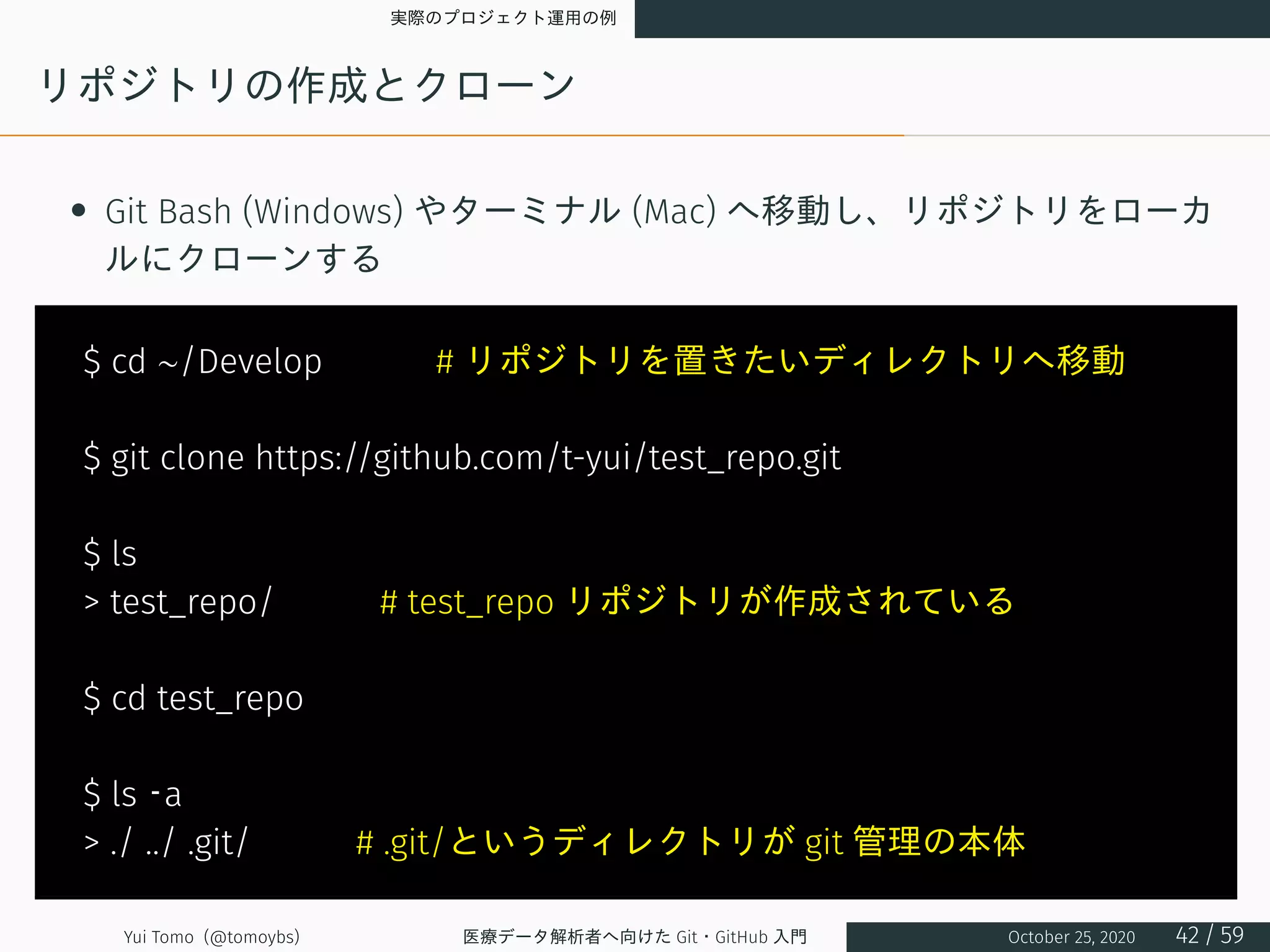 実際のプロジェクト運用の例
リポジトリの作成とクローン
• Git Bash (Windows) やターミナル (Mac) へ移動し、リポジトリをローカ
ルにクローンする
$ cd ∼/Develop 　　　# リポジトリを置きたいディレクトリへ移動
$ git clone https://github.com/t-yui/test_repo.git
$ ls
> test_repo/　　　# test_repo リポジトリが作成されている
$ cd test_repo
$ ls –a
> ./ ../ .git/　　　# .git/というディレクトリが git 管理の本体
Yui Tomo (@tomoybs) 医療データ解析者へ向けた Git・GitHub 入門 October 25, 2020 42 / 59
 