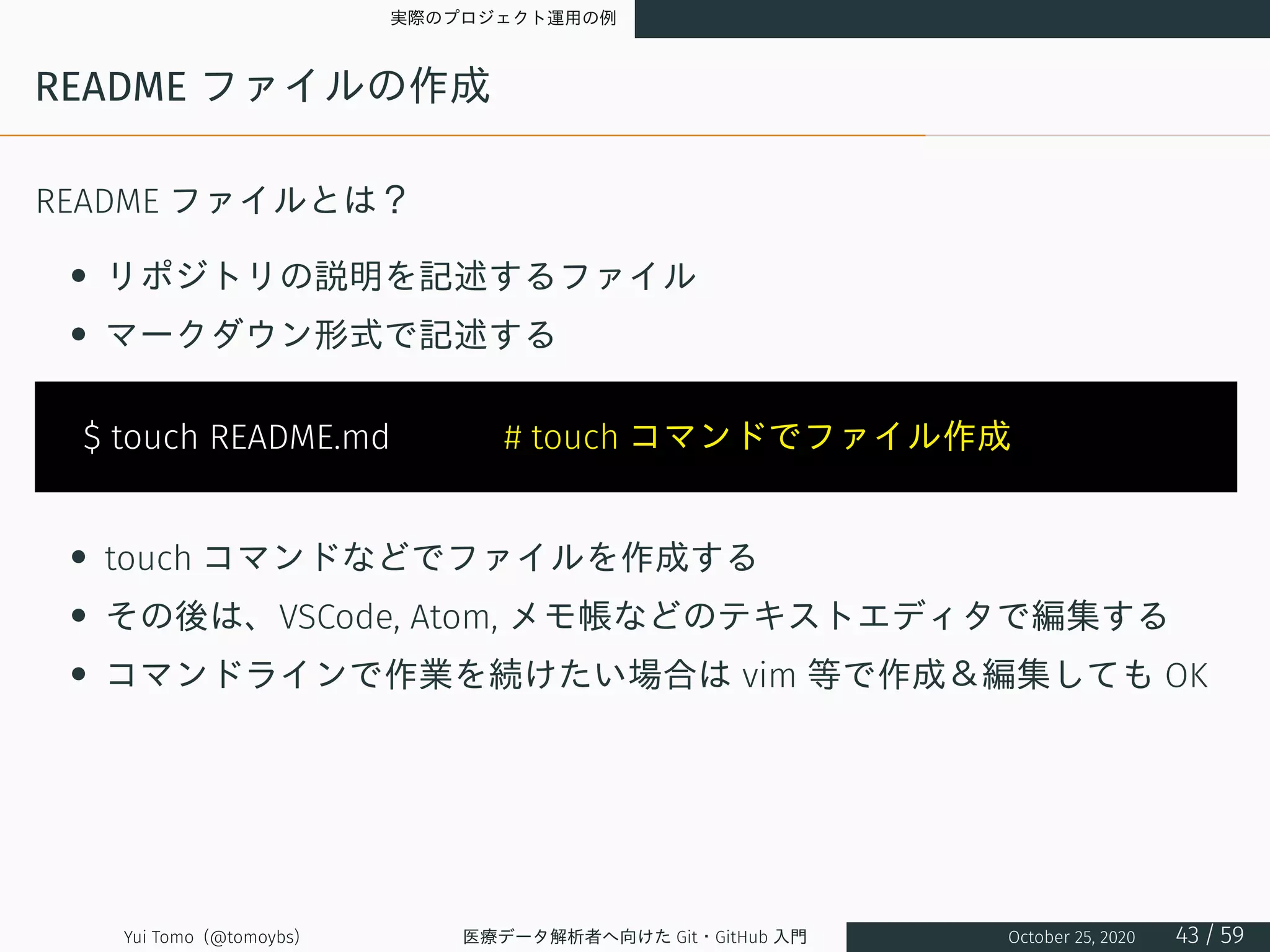 実際のプロジェクト運用の例
README ファイルの作成
README ファイルとは？
• リポジトリの説明を記述するファイル
• マークダウン形式で記述する
$ touch README.md 　　　# touch コマンドでファイル作成
• touch コマンドなどでファイルを作成する
• その後は、VSCode, Atom, メモ帳などのテキストエディタで編集する
• コマンドラインで作業を続けたい場合は vim 等で作成＆編集しても OK
Yui Tomo (@tomoybs) 医療データ解析者へ向けた Git・GitHub 入門 October 25, 2020 43 / 59
 