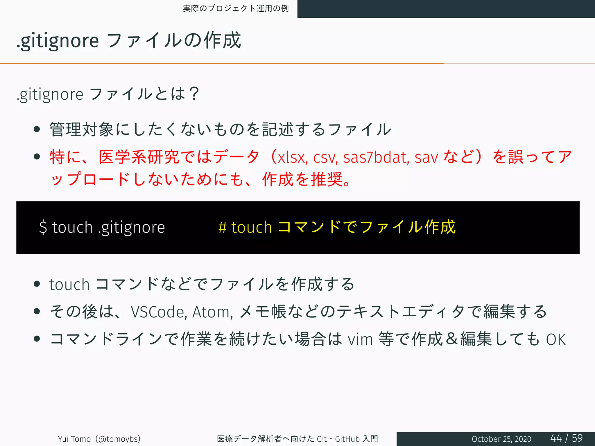 実際のプロジェクト運用の例
.gitignore ファイルの作成
.gitignore ファイルとは？
• 管理対象にしたくないものを記述するファイル
• 特に、医学系研究ではデータ（xlsx, csv, sas7bdat, sav など）を誤ってア
ップロードしないためにも、作成を推奨。
$ touch .gitignore 　　　# touch コマンドでファイル作成
• touch コマンドなどでファイルを作成する
• その後は、VSCode, Atom, メモ帳などのテキストエディタで編集する
• コマンドラインで作業を続けたい場合は vim 等で作成＆編集しても OK
Yui Tomo (@tomoybs) 医療データ解析者へ向けた Git・GitHub 入門 October 25, 2020 44 / 59
 