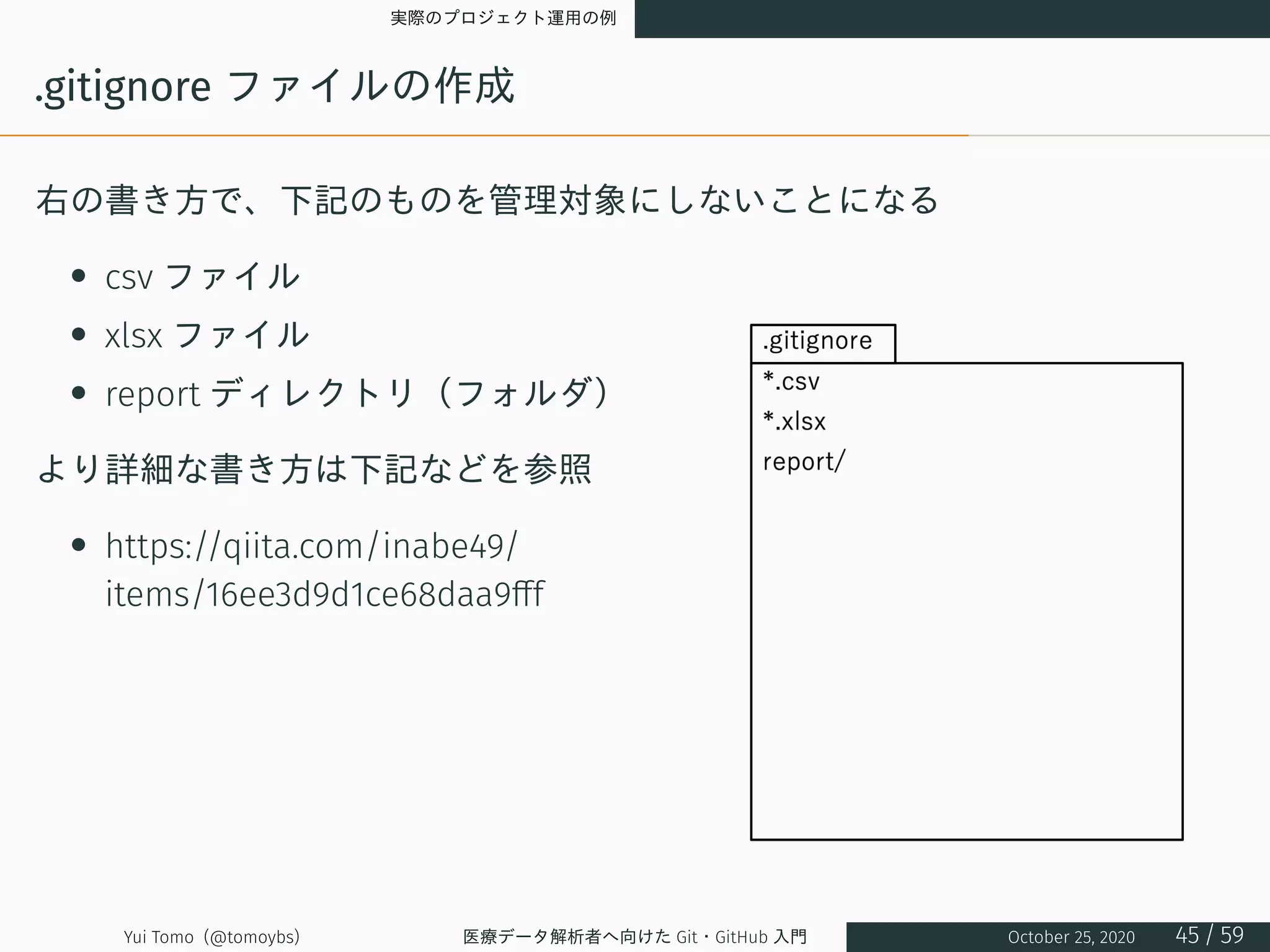 実際のプロジェクト運用の例
.gitignore ファイルの作成
右の書き方で、下記のものを管理対象にしないことになる
• csv ファイル
• xlsx ファイル
• report ディレクトリ（フォルダ）
より詳細な書き方は下記などを参照
• https://qiita.com/inabe49/
items/16ee3d9d1ce68daa9fff
Yui Tomo (@tomoybs) 医療データ解析者へ向けた Git・GitHub 入門 October 25, 2020 45 / 59
 