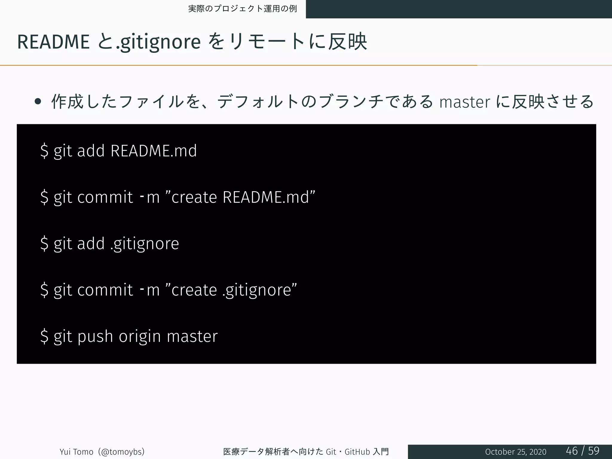 実際のプロジェクト運用の例
README と.gitignore をリモートに反映
• 作成したファイルを、デフォルトのブランチである master に反映させる
$ git add README.md
$ git commit –m ”create README.md”
$ git add .gitignore
$ git commit –m ”create .gitignore”
$ git push origin master
Yui Tomo (@tomoybs) 医療データ解析者へ向けた Git・GitHub 入門 October 25, 2020 46 / 59
 