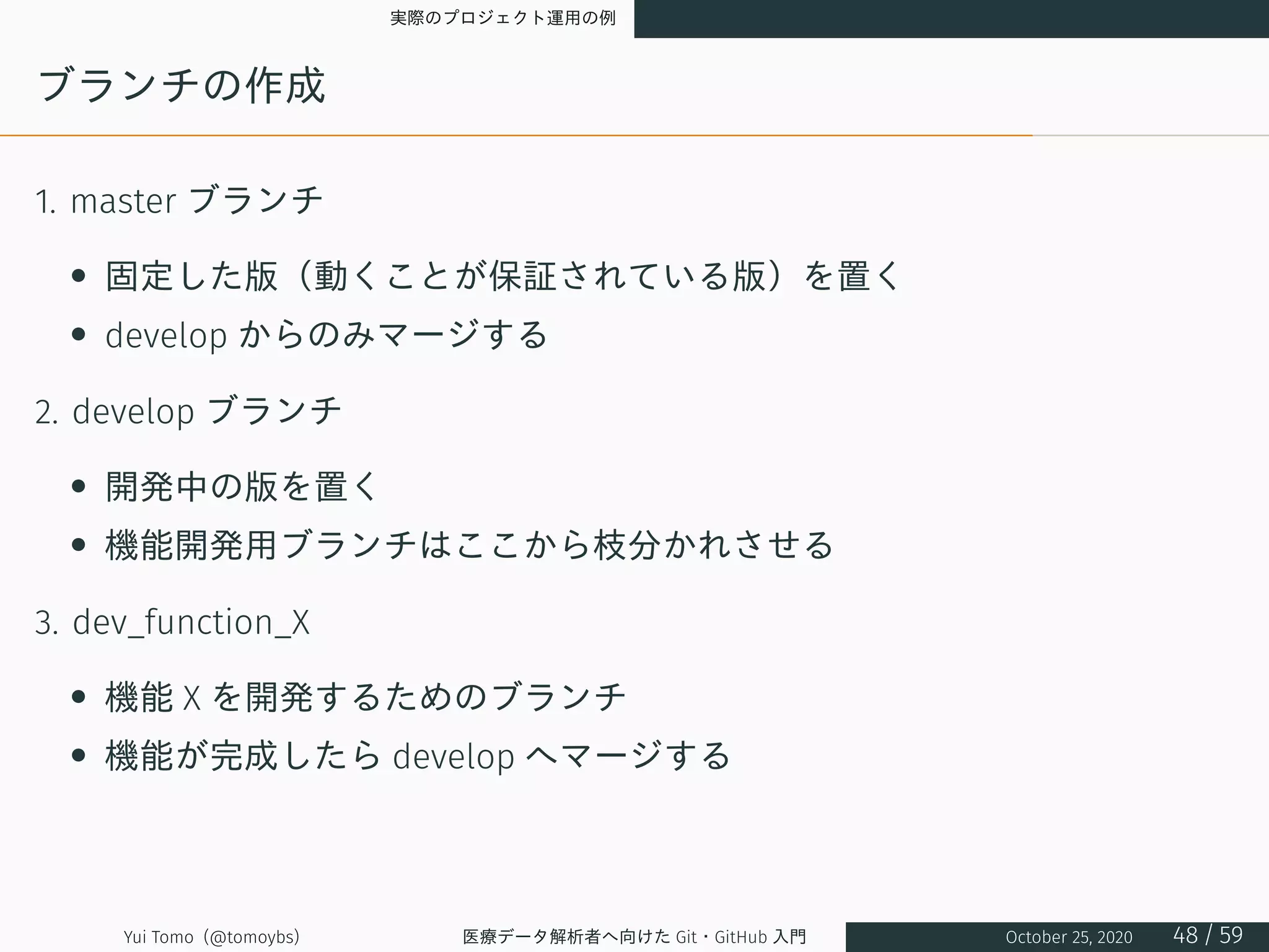 実際のプロジェクト運用の例
ブランチの作成
1. master ブランチ
• 固定した版（動くことが保証されている版）を置く
• develop からのみマージする
2. develop ブランチ
• 開発中の版を置く
• 機能開発用ブランチはここから枝分かれさせる
3. dev_function_X
• 機能 X を開発するためのブランチ
• 機能が完成したら develop へマージする
Yui Tomo (@tomoybs) 医療データ解析者へ向けた Git・GitHub 入門 October 25, 2020 48 / 59
 