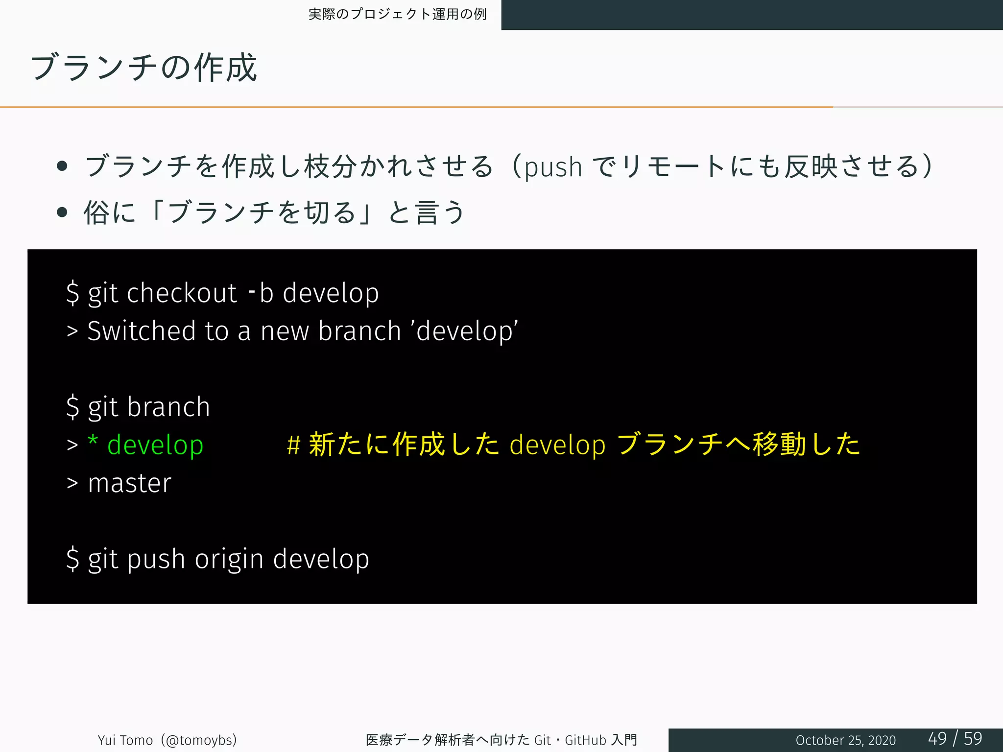 実際のプロジェクト運用の例
ブランチの作成
• ブランチを作成し枝分かれさせる（push でリモートにも反映させる）
• 俗に「ブランチを切る」と言う
$ git checkout –b develop
> Switched to a new branch ’develop’
$ git branch
> * develop　　　# 新たに作成した develop ブランチへ移動した
> master
$ git push origin develop
Yui Tomo (@tomoybs) 医療データ解析者へ向けた Git・GitHub 入門 October 25, 2020 49 / 59
 