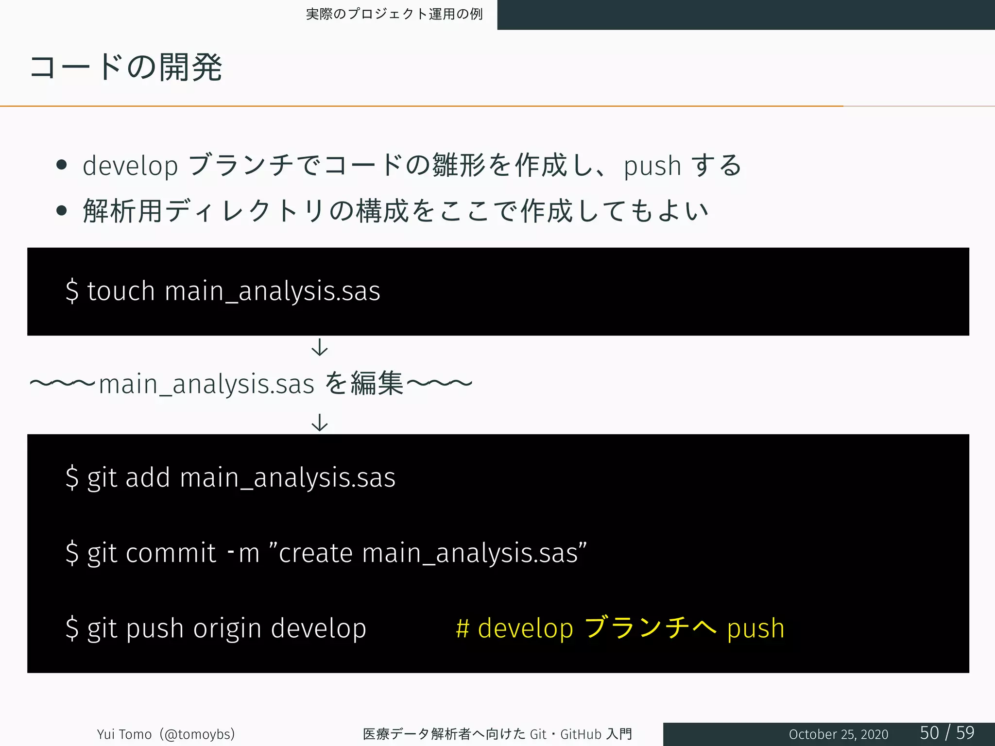 実際のプロジェクト運用の例
コードの開発
• develop ブランチでコードの雛形を作成し、push する
• 解析用ディレクトリの構成をここで作成してもよい
$ touch main_analysis.sas
　　　　　　　　　　 ↓ 　
～～～main_analysis.sas を編集～～～
　　　　　　　　　　 ↓ 　
$ git add main_analysis.sas
$ git commit –m ”create main_analysis.sas”
$ git push origin develop 　　　# develop ブランチへ push
Yui Tomo (@tomoybs) 医療データ解析者へ向けた Git・GitHub 入門 October 25, 2020 50 / 59
 