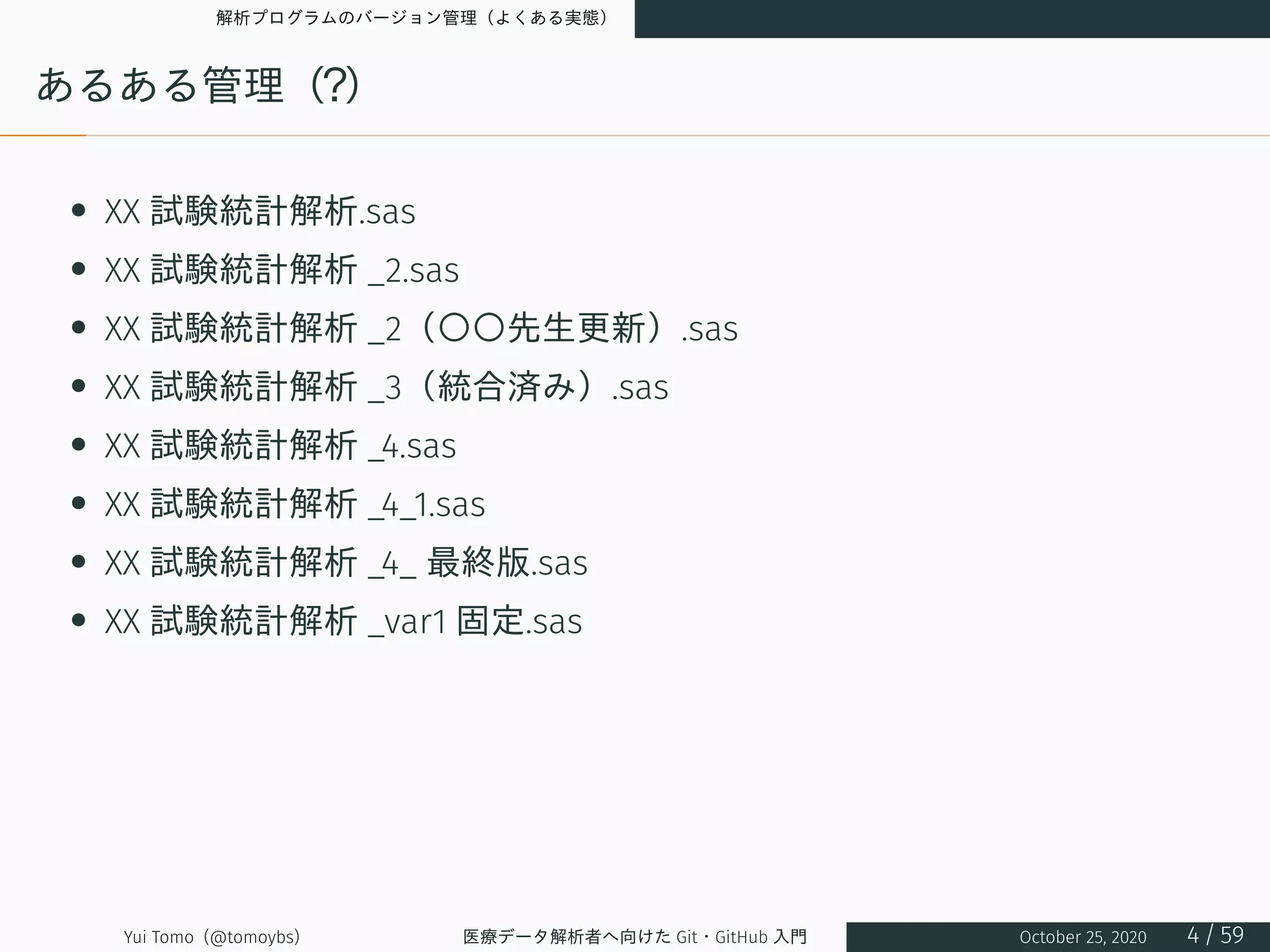 解析プログラムのバージョン管理（よくある実態）
あるある管理（？）
• XX 試験統計解析.sas
• XX 試験統計解析 _2.sas
• XX 試験統計解析 _2（〇〇先生更新）.sas
• XX 試験統計解析 _3（統合済み）.sas
• XX 試験統計解析 _4.sas
• XX 試験統計解析 _4_1.sas
• XX 試験統計解析 _4_ 最終版.sas
• XX 試験統計解析 _var1 固定.sas
Yui Tomo (@tomoybs) 医療データ解析者へ向けた Git・GitHub 入門 October 25, 2020 4 / 59
 