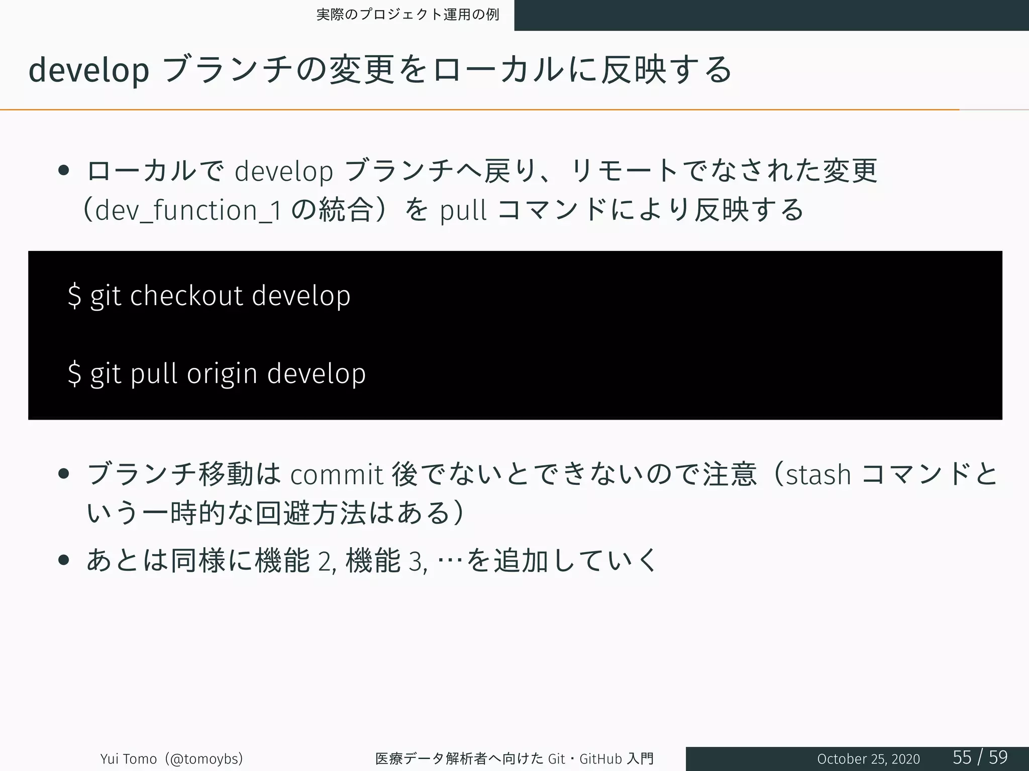実際のプロジェクト運用の例
develop ブランチの変更をローカルに反映する
• ローカルで develop ブランチへ戻り、リモートでなされた変更
（dev_function_1 の統合）を pull コマンドにより反映する
$ git checkout develop
$ git pull origin develop
• ブランチ移動は commit 後でないとできないので注意（stash コマンドと
いう一時的な回避方法はある）
• あとは同様に機能 2, 機能 3, …を追加していく
Yui Tomo (@tomoybs) 医療データ解析者へ向けた Git・GitHub 入門 October 25, 2020 55 / 59
 