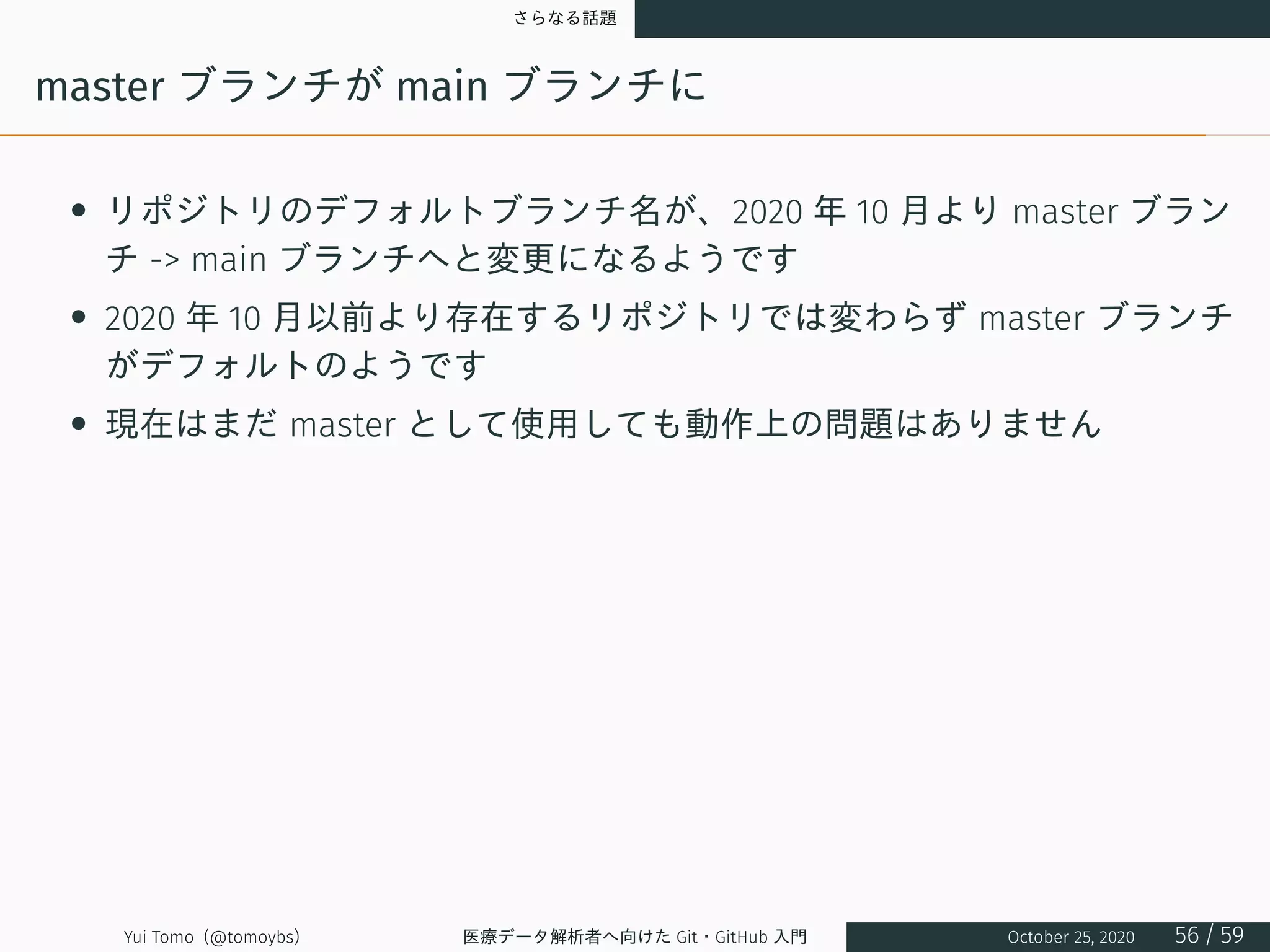 さらなる話題
master ブランチが main ブランチに
• リポジトリのデフォルトブランチ名が、2020 年 10 月より master ブラン
チ -> main ブランチへと変更になるようです
• 2020 年 10 月以前より存在するリポジトリでは変わらず master ブランチ
がデフォルトのようです
• 現在はまだ master として使用しても動作上の問題はありません
Yui Tomo (@tomoybs) 医療データ解析者へ向けた Git・GitHub 入門 October 25, 2020 56 / 59
 