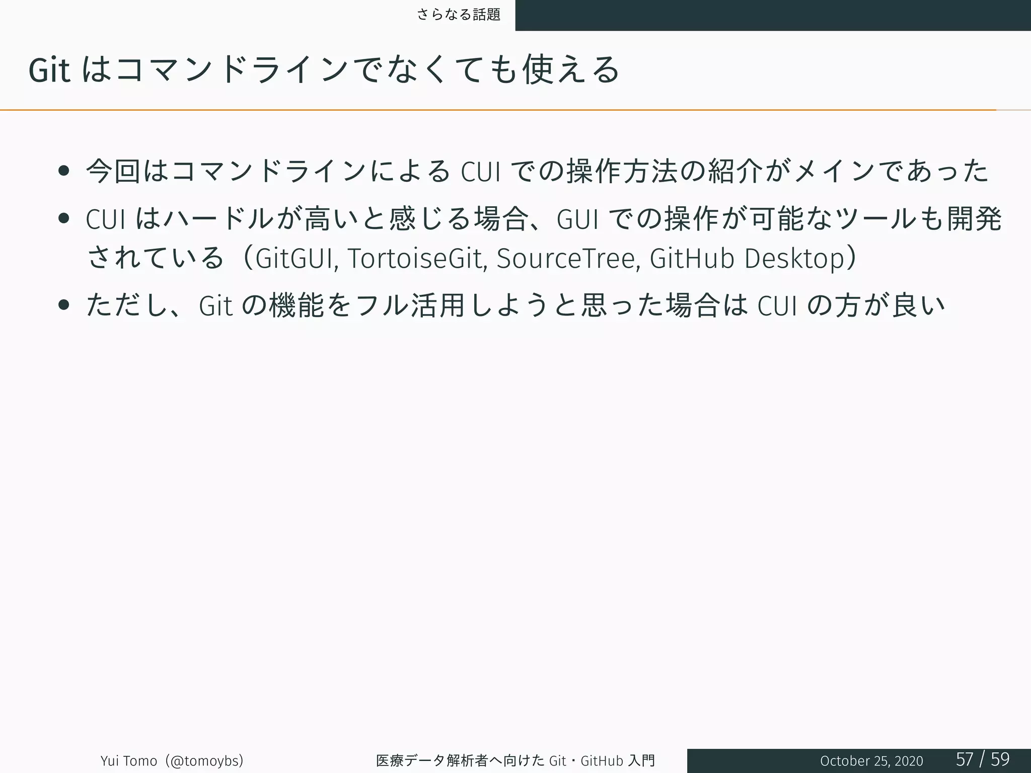 さらなる話題
Git はコマンドラインでなくても使える
• 今回はコマンドラインによる CUI での操作方法の紹介がメインであった
• CUI はハードルが高いと感じる場合、GUI での操作が可能なツールも開発
されている（GitGUI, TortoiseGit, SourceTree, GitHub Desktop）
• ただし、Git の機能をフル活用しようと思った場合は CUI の方が良い
Yui Tomo (@tomoybs) 医療データ解析者へ向けた Git・GitHub 入門 October 25, 2020 57 / 59
 