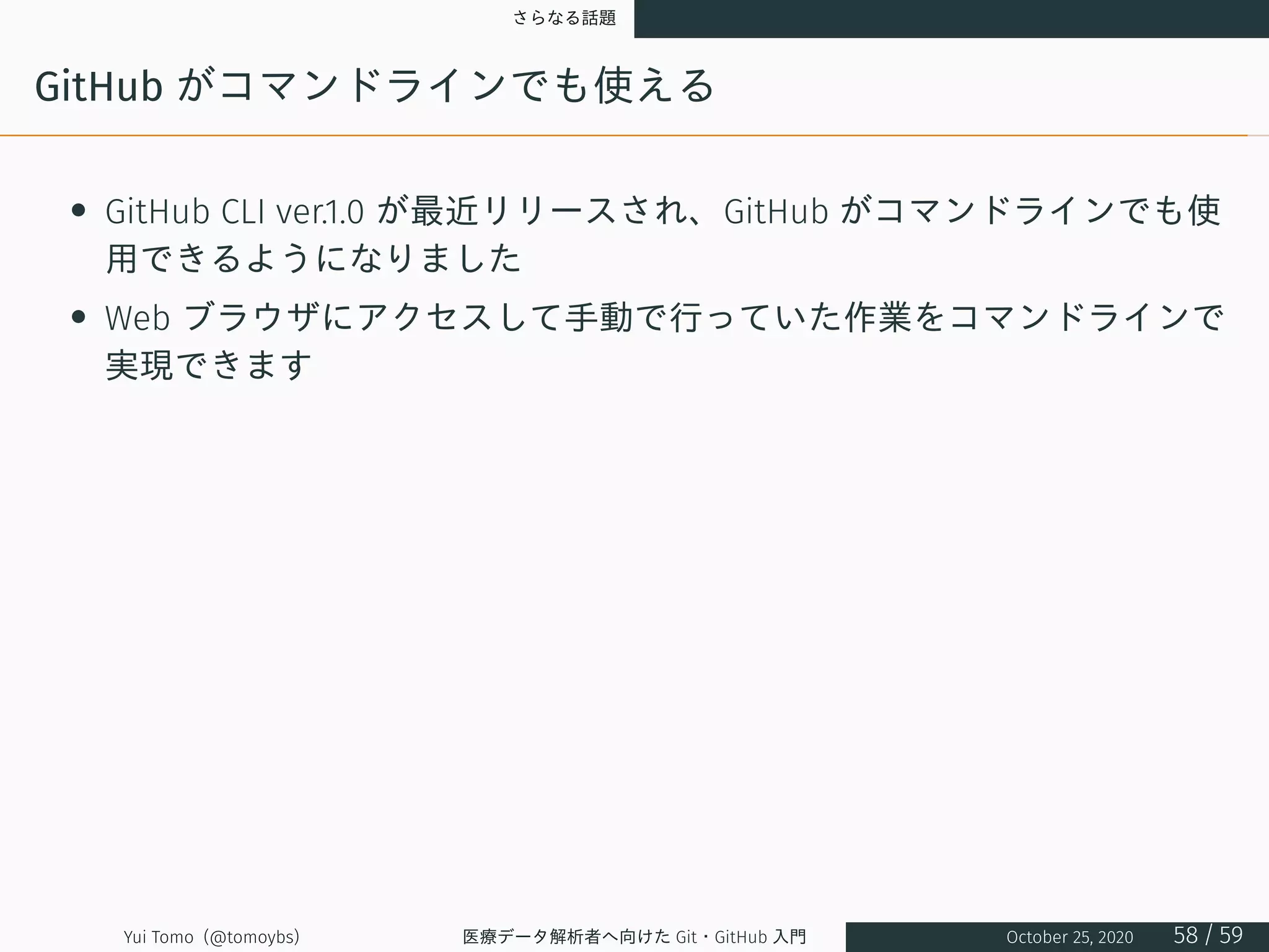 さらなる話題
GitHub がコマンドラインでも使える
• GitHub CLI ver.1.0 が最近リリースされ、GitHub がコマンドラインでも使
用できるようになりました
• Web ブラウザにアクセスして手動で行っていた作業をコマンドラインで
実現できます
Yui Tomo (@tomoybs) 医療データ解析者へ向けた Git・GitHub 入門 October 25, 2020 58 / 59
 