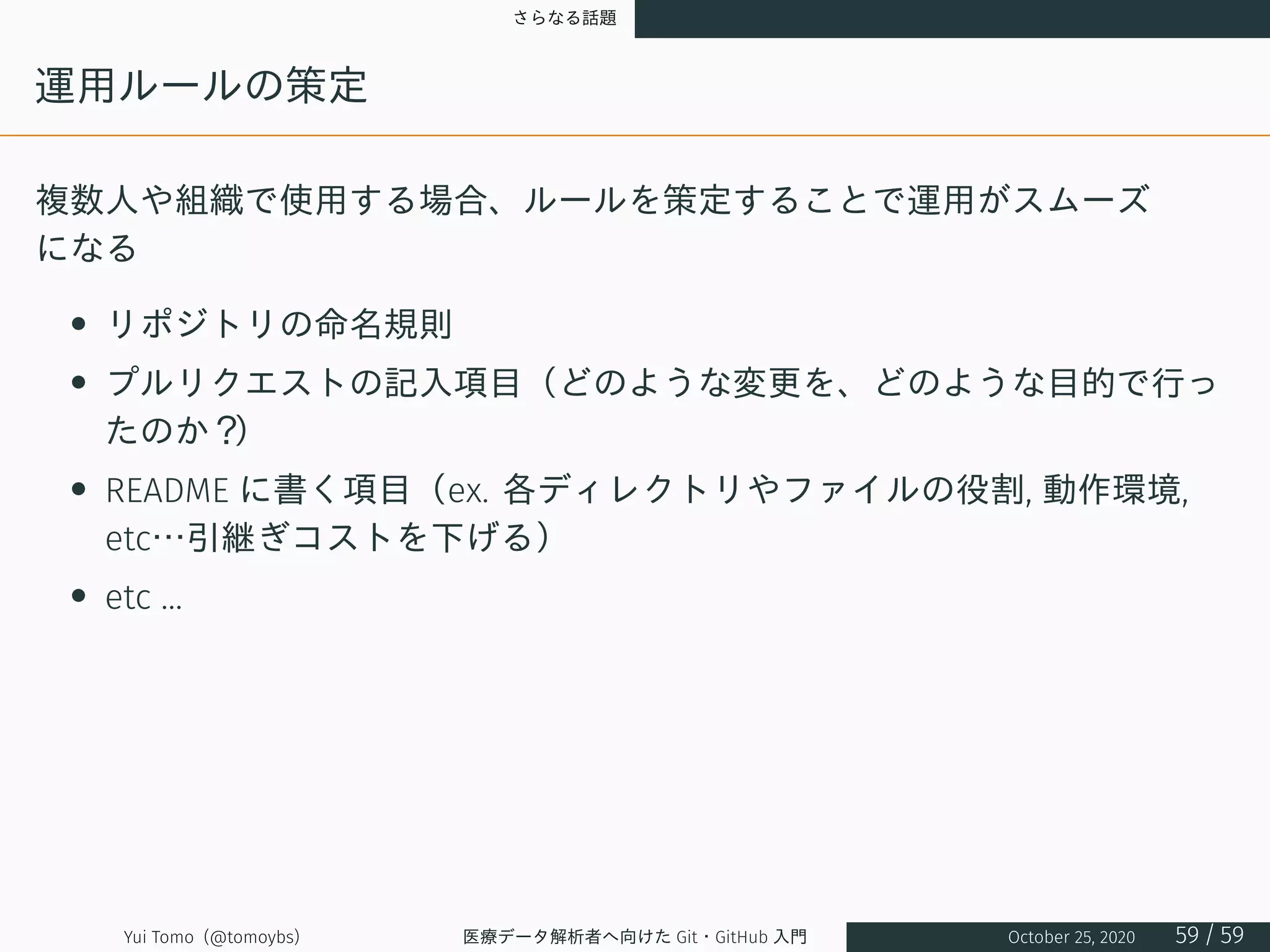 さらなる話題
運用ルールの策定
複数人や組織で使用する場合、ルールを策定することで運用がスムーズ
になる
• リポジトリの命名規則
• プルリクエストの記入項目（どのような変更を、どのような目的で行っ
たのか？）
• README に書く項目（ex. 各ディレクトリやファイルの役割, 動作環境,
etc…引継ぎコストを下げる）
• etc ...
Yui Tomo (@tomoybs) 医療データ解析者へ向けた Git・GitHub 入門 October 25, 2020 59 / 59
 