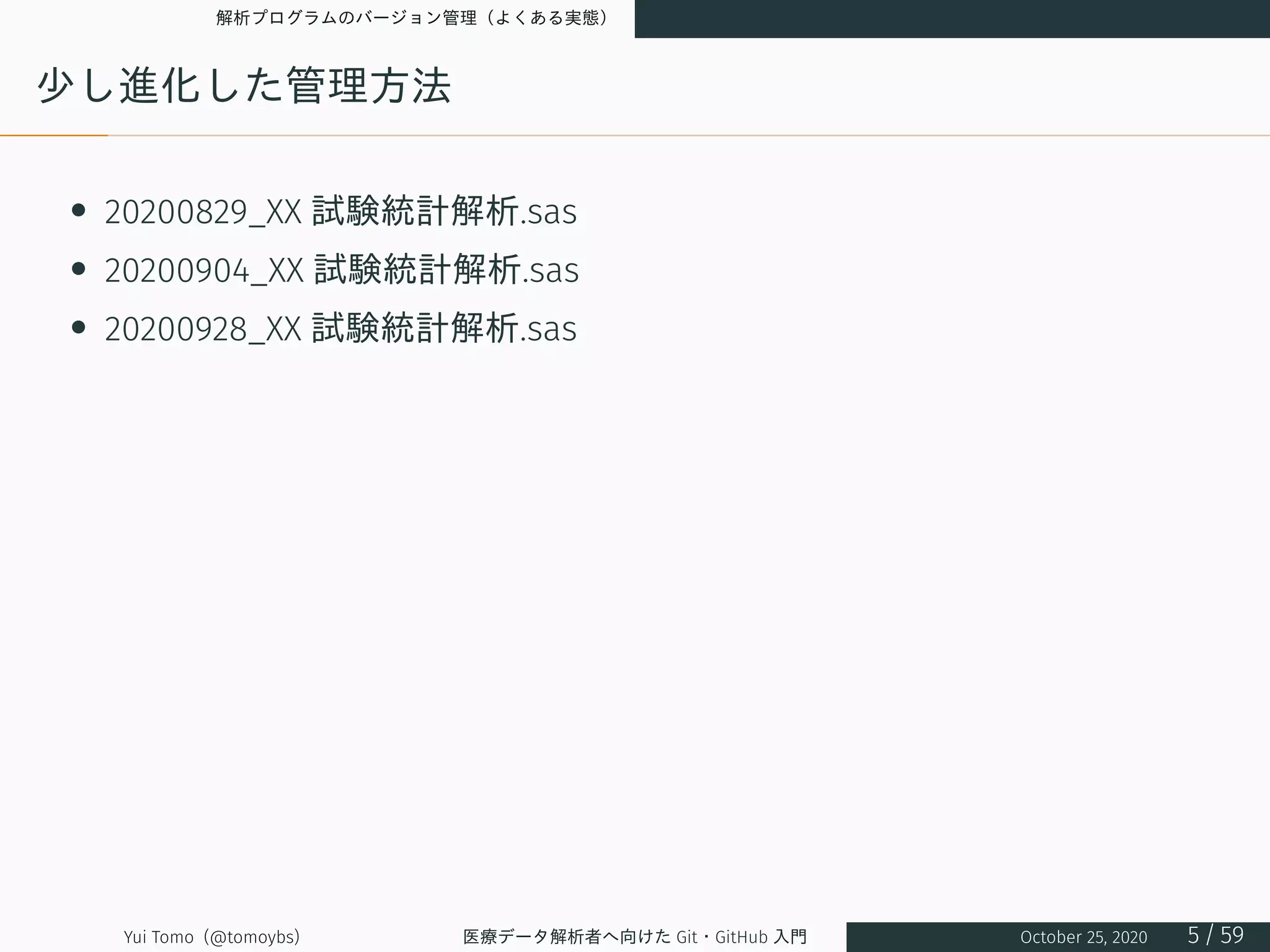 解析プログラムのバージョン管理（よくある実態）
少し進化した管理方法
• 20200829_XX 試験統計解析.sas
• 20200904_XX 試験統計解析.sas
• 20200928_XX 試験統計解析.sas
Yui Tomo (@tomoybs) 医療データ解析者へ向けた Git・GitHub 入門 October 25, 2020 5 / 59
 