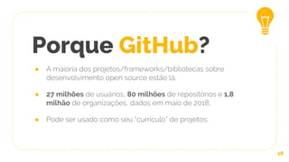Porque GitHub?
● A maioria dos projetos/frameworks/bibliotecas sobre
desenvolvimento open source estão lá;
● 27 milhões de usuários, 80 milhões de repositórios e 1,8
milhão de organizações, dados em maio de 2018;
● Pode ser usado como seu “currículo” de projetos;
18
 