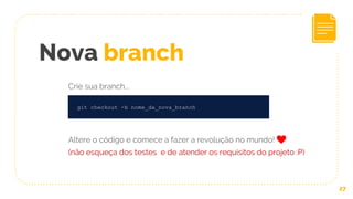 27
git checkout -b nome_da_nova_branch
Nova branch
Crie sua branch...
Altere o código e comece a fazer a revolução no mundo!
(não esqueça dos testes e de atender os requisitos do projeto :P)
 