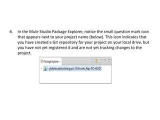 6. In the Mule Studio Package Explorer, notice the small question mark icon
that appears next to your project name (below). This icon indicates that
you have created a Git repository for your project on your local drive, but
you have not yet registered it and are not yet tracking changes to the
project.
 