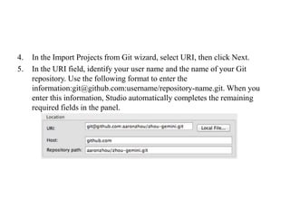 4. In the Import Projects from Git wizard, select URI, then click Next.
5. In the URI field, identify your user name and the name of your Git
repository. Use the following format to enter the
information:git@github.com:username/repository-name.git. When you
enter this information, Studio automatically completes the remaining
required fields in the panel.
 