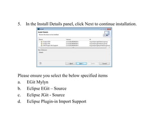 5. In the Install Details panel, click Next to continue installation.
Please ensure you select the below specified items
a. EGit Mylyn
b. Eclipse EGit – Source
c. Eclipse JGit - Source
d. Eclipse Plugin-in Import Support
 