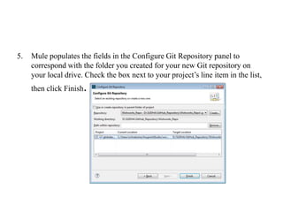 5. Mule populates the fields in the Configure Git Repository panel to
correspond with the folder you created for your new Git repository on
your local drive. Check the box next to your project’s line item in the list,
then click Finish.
 