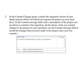 2. In the Commit Changes panel, commit the inaugural version of your
Studio project which will effectively register the project on your local
drive. In the Commit message field, enter a description of the project you
are about to commit to the repository. (In the future, when you commit
changes to the project to your repository, use the Commit message field to
record the changes that you have made to the project since your last
commit.)
 