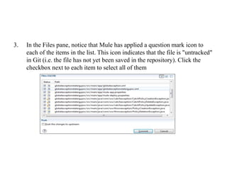 3. In the Files pane, notice that Mule has applied a question mark icon to
each of the items in the list. This icon indicates that the file is "untracked"
in Git (i.e. the file has not yet been saved in the repository). Click the
checkbox next to each item to select all of them
 