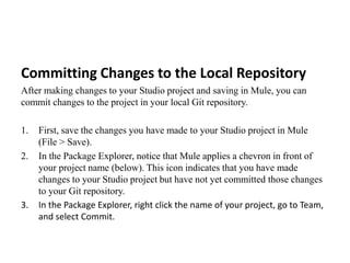 Committing Changes to the Local Repository
After making changes to your Studio project and saving in Mule, you can
commit changes to the project in your local Git repository.
1. First, save the changes you have made to your Studio project in Mule
(File > Save).
2. In the Package Explorer, notice that Mule applies a chevron in front of
your project name (below). This icon indicates that you have made
changes to your Studio project but have not yet committed those changes
to your Git repository.
3. In the Package Explorer, right click the name of your project, go to Team,
and select Commit.
 