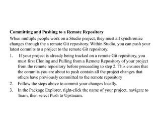 Committing and Pushing to a Remote Repository
When multiple people work on a Studio project, they must all synchronize
changes through the a remote Git repository. Within Studio, you can push your
latest commits to a project to the remote Git repository.
1. If your project is already being tracked on a remote Git repository, you
must first Cloning and Pulling from a Remote Repository of your project
from the remote repository before proceeding to step 2. This ensures that
the commits you are about to push contain all the project changes that
others have previously committed to the remote repository
2. Follow the steps above to commit your changes locally.
3. In the Package Explorer, right-click the name of your project, navigate to
Team, then select Push to Upstream.
 