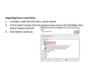 Importing from a Local Drive
1. In Studio, under the File menu, select Import
2. In the Import wizard, click the expand arrow next to the Git folder, then
select Projects from Git.
3. Click Next to continue.
 