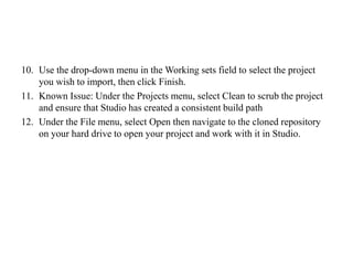 10. Use the drop-down menu in the Working sets field to select the project
you wish to import, then click Finish.
11. Known Issue: Under the Projects menu, select Clean to scrub the project
and ensure that Studio has created a consistent build path
12. Under the File menu, select Open then navigate to the cloned repository
on your hard drive to open your project and work with it in Studio.
 