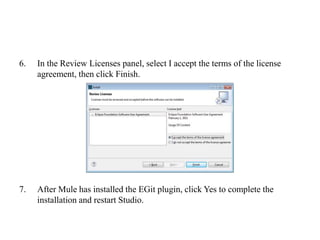 6. In the Review Licenses panel, select I accept the terms of the license
agreement, then click Finish.
7. After Mule has installed the EGit plugin, click Yes to complete the
installation and restart Studio.
 