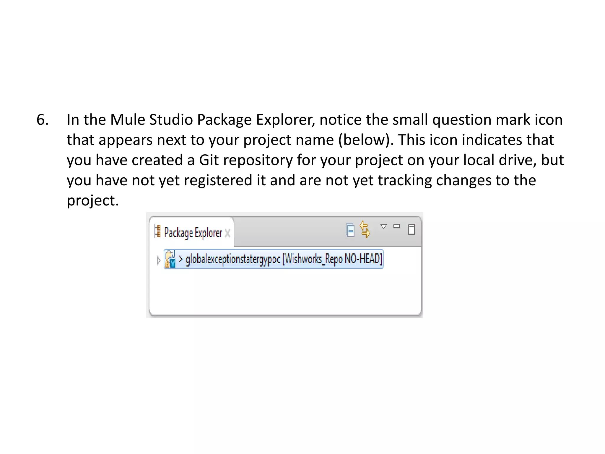 6. In the Mule Studio Package Explorer, notice the small question mark icon
that appears next to your project name (below). This icon indicates that
you have created a Git repository for your project on your local drive, but
you have not yet registered it and are not yet tracking changes to the
project.
 