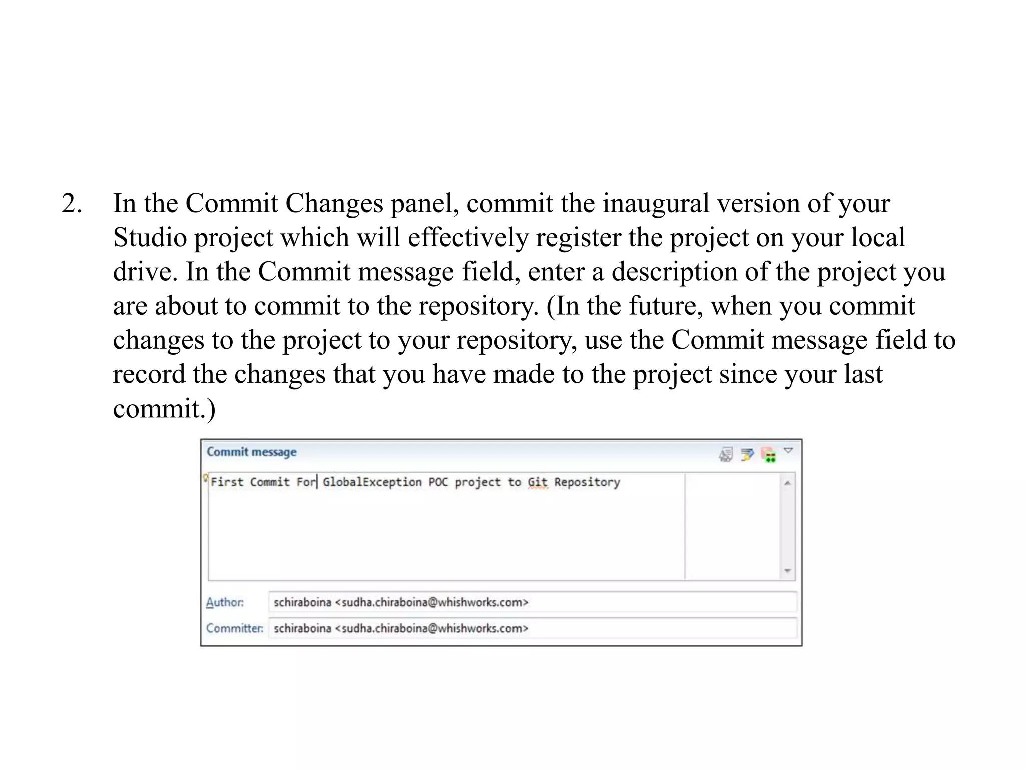 2. In the Commit Changes panel, commit the inaugural version of your
Studio project which will effectively register the project on your local
drive. In the Commit message field, enter a description of the project you
are about to commit to the repository. (In the future, when you commit
changes to the project to your repository, use the Commit message field to
record the changes that you have made to the project since your last
commit.)
 