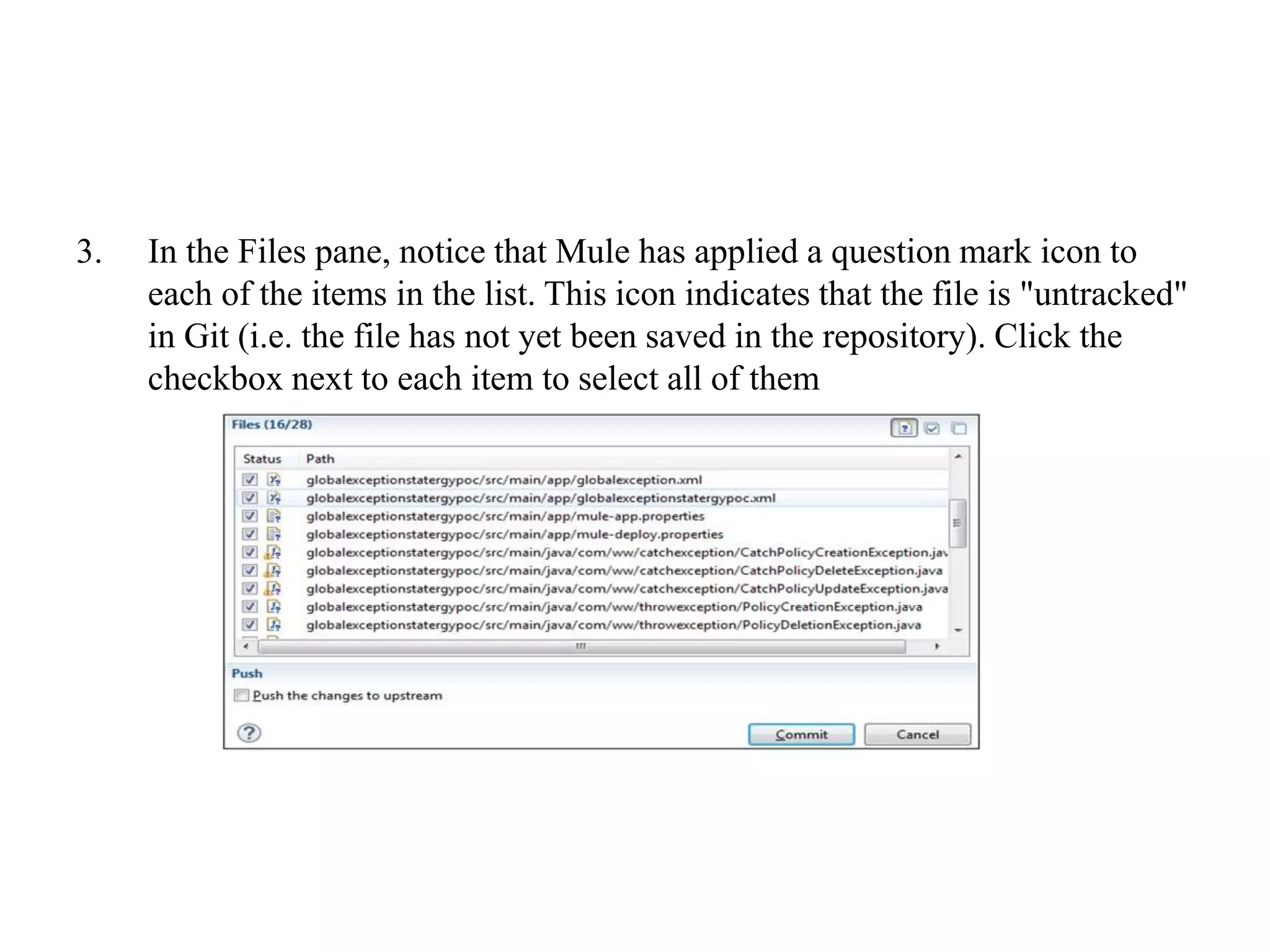 3. In the Files pane, notice that Mule has applied a question mark icon to
each of the items in the list. This icon indicates that the file is "untracked"
in Git (i.e. the file has not yet been saved in the repository). Click the
checkbox next to each item to select all of them
 