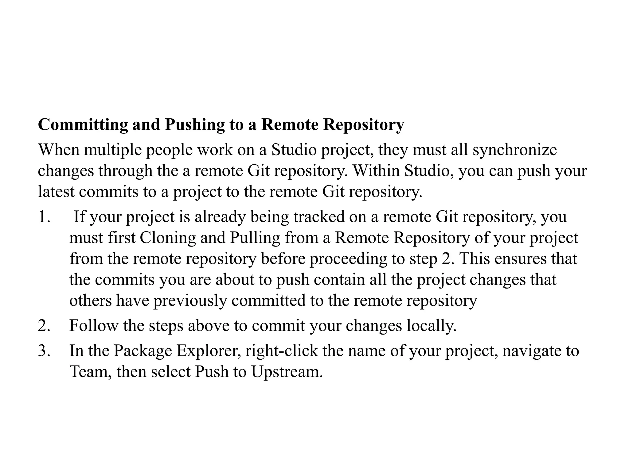 Committing and Pushing to a Remote Repository
When multiple people work on a Studio project, they must all synchronize
changes through the a remote Git repository. Within Studio, you can push your
latest commits to a project to the remote Git repository.
1. If your project is already being tracked on a remote Git repository, you
must first Cloning and Pulling from a Remote Repository of your project
from the remote repository before proceeding to step 2. This ensures that
the commits you are about to push contain all the project changes that
others have previously committed to the remote repository
2. Follow the steps above to commit your changes locally.
3. In the Package Explorer, right-click the name of your project, navigate to
Team, then select Push to Upstream.
 