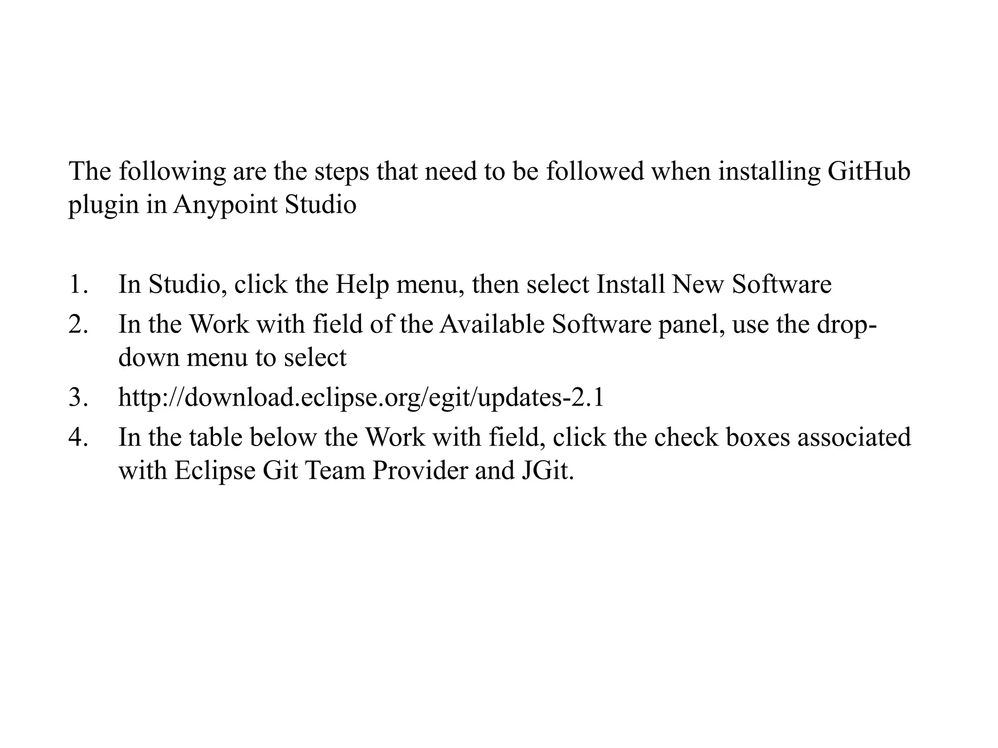 The following are the steps that need to be followed when installing GitHub
plugin in Anypoint Studio
1. In Studio, click the Help menu, then select Install New Software
2. In the Work with field of the Available Software panel, use the drop-
down menu to select
3. http://download.eclipse.org/egit/updates-2.1
4. In the table below the Work with field, click the check boxes associated
with Eclipse Git Team Provider and JGit.
 