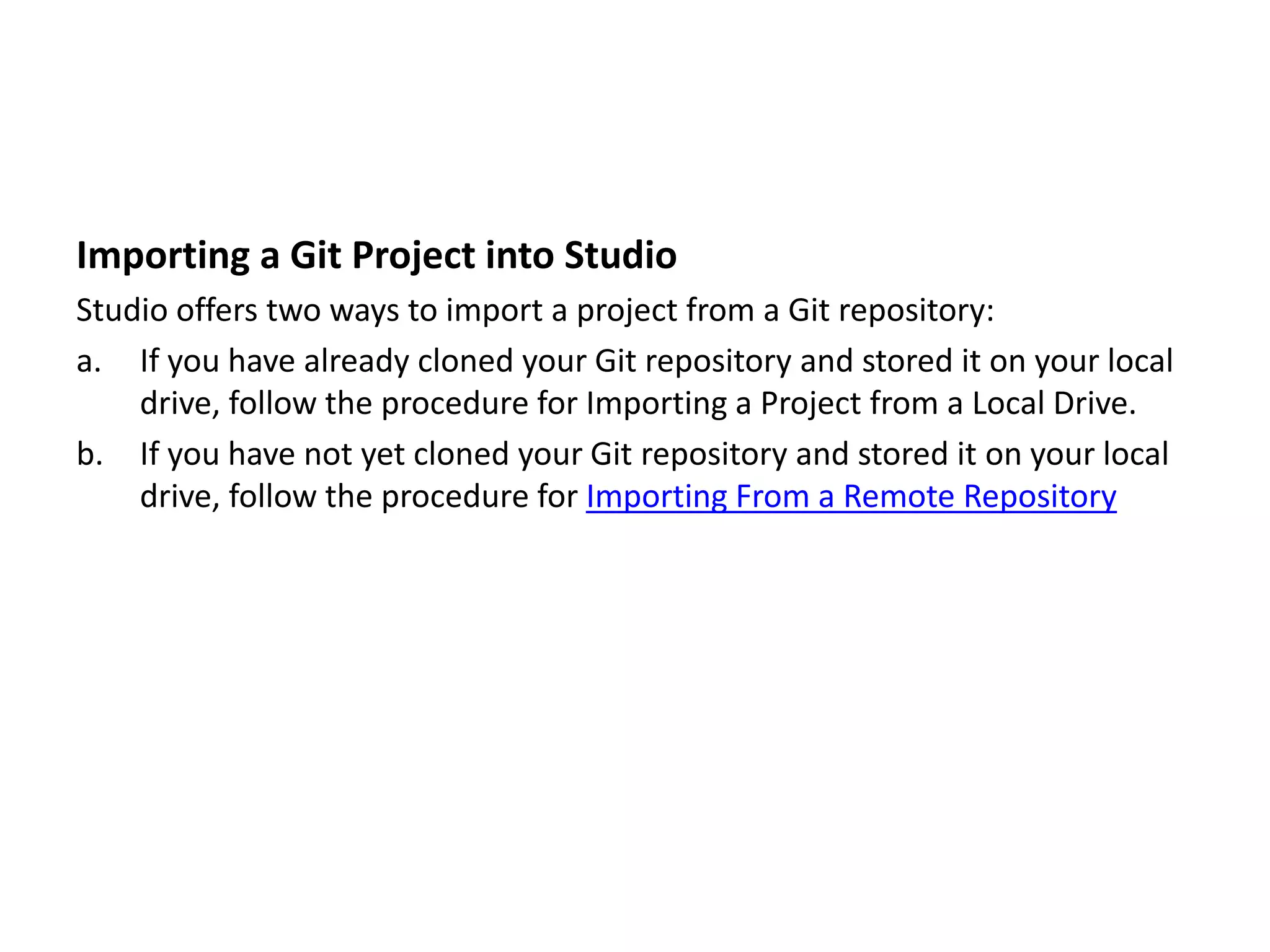 Importing a Git Project into Studio
Studio offers two ways to import a project from a Git repository:
a. If you have already cloned your Git repository and stored it on your local
drive, follow the procedure for Importing a Project from a Local Drive.
b. If you have not yet cloned your Git repository and stored it on your local
drive, follow the procedure for Importing From a Remote Repository
 