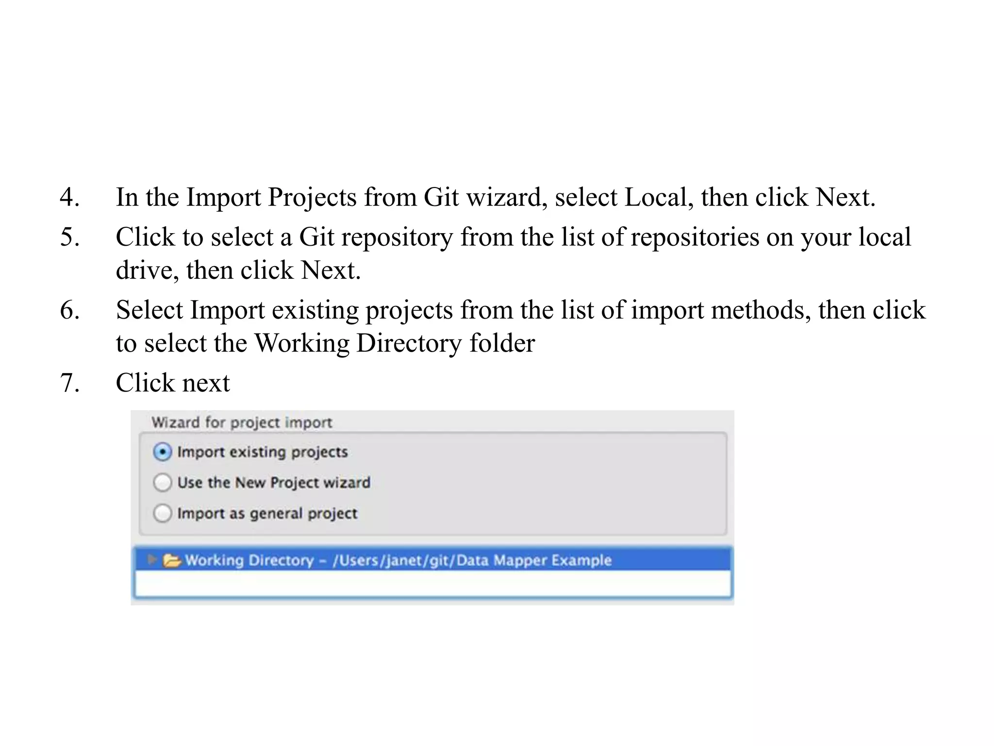 4. In the Import Projects from Git wizard, select Local, then click Next.
5. Click to select a Git repository from the list of repositories on your local
drive, then click Next.
6. Select Import existing projects from the list of import methods, then click
to select the Working Directory folder
7. Click next
 