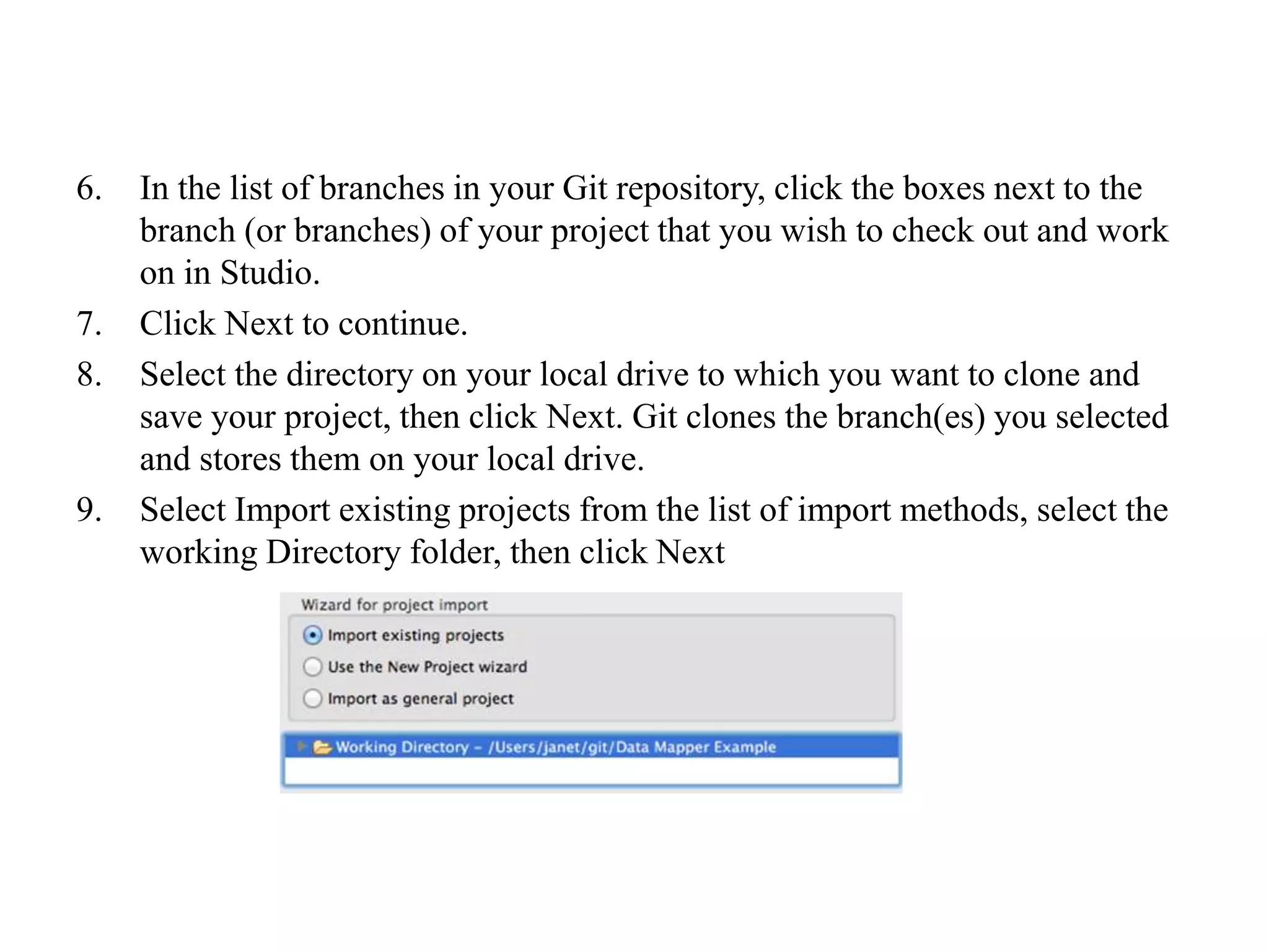 6. In the list of branches in your Git repository, click the boxes next to the
branch (or branches) of your project that you wish to check out and work
on in Studio.
7. Click Next to continue.
8. Select the directory on your local drive to which you want to clone and
save your project, then click Next. Git clones the branch(es) you selected
and stores them on your local drive.
9. Select Import existing projects from the list of import methods, select the
working Directory folder, then click Next
 