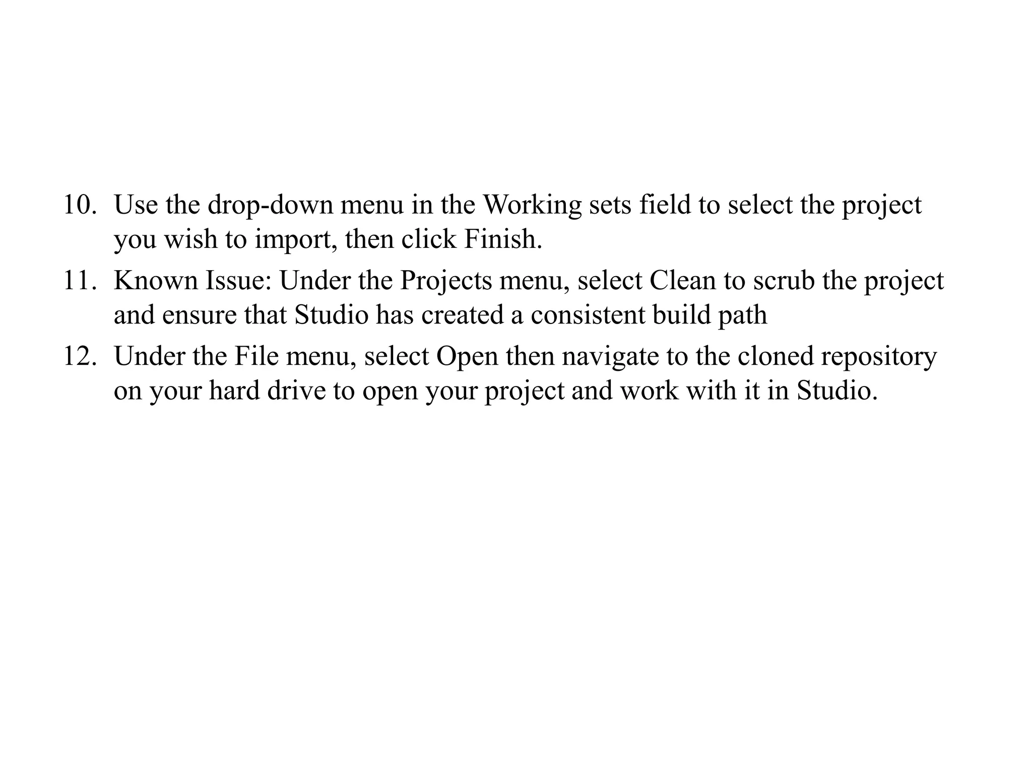 10. Use the drop-down menu in the Working sets field to select the project
you wish to import, then click Finish.
11. Known Issue: Under the Projects menu, select Clean to scrub the project
and ensure that Studio has created a consistent build path
12. Under the File menu, select Open then navigate to the cloned repository
on your hard drive to open your project and work with it in Studio.
 