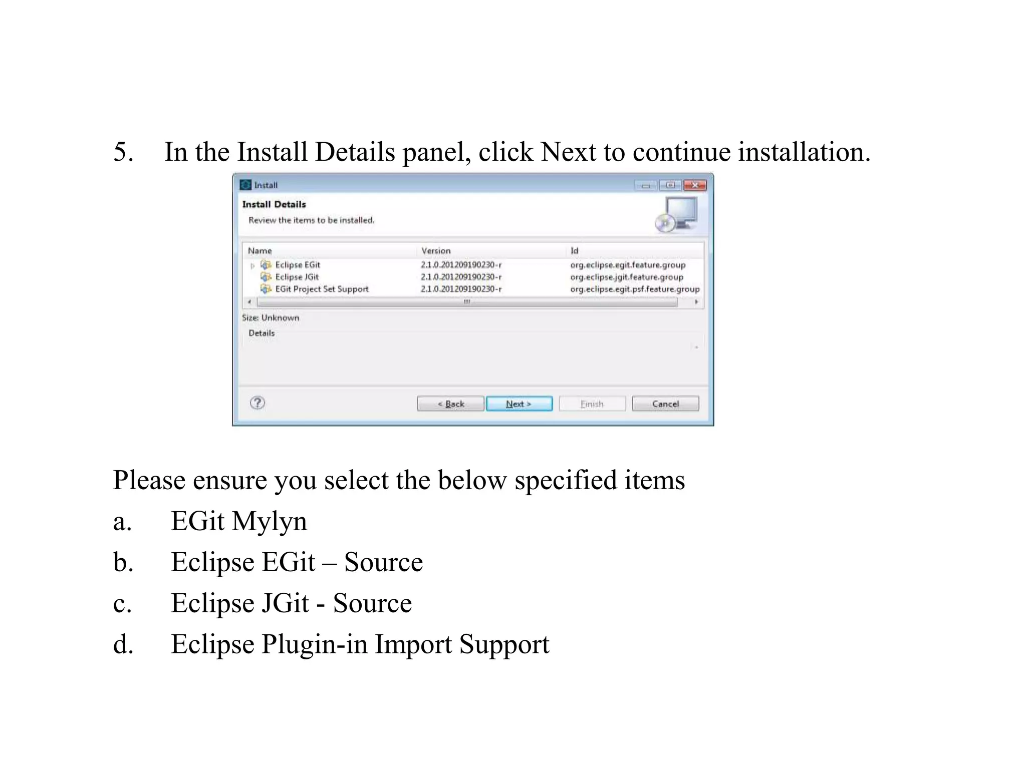 5. In the Install Details panel, click Next to continue installation.
Please ensure you select the below specified items
a. EGit Mylyn
b. Eclipse EGit – Source
c. Eclipse JGit - Source
d. Eclipse Plugin-in Import Support
 