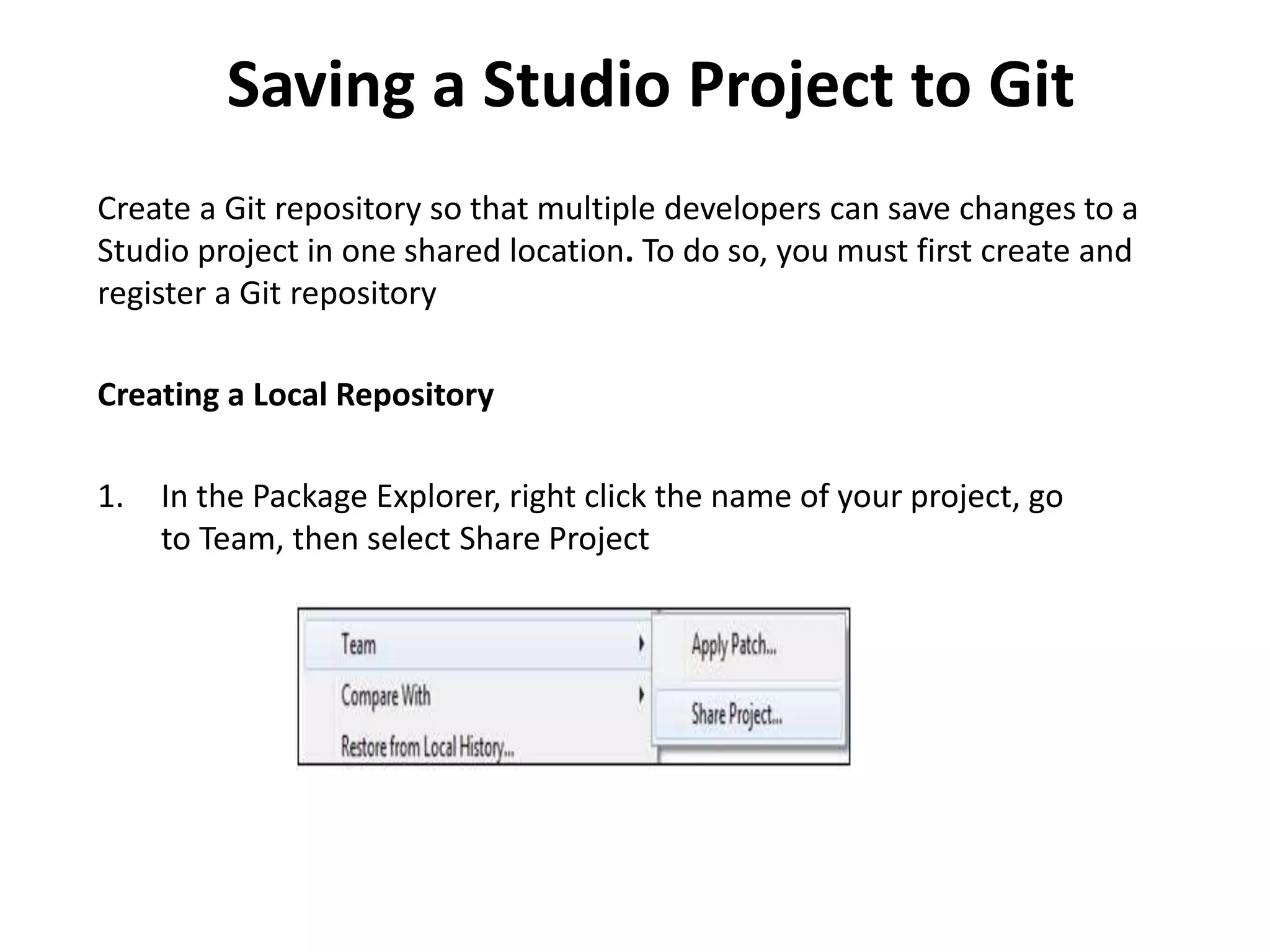 Saving a Studio Project to Git
Create a Git repository so that multiple developers can save changes to a
Studio project in one shared location. To do so, you must first create and
register a Git repository
Creating a Local Repository
1. In the Package Explorer, right click the name of your project, go
to Team, then select Share Project
 