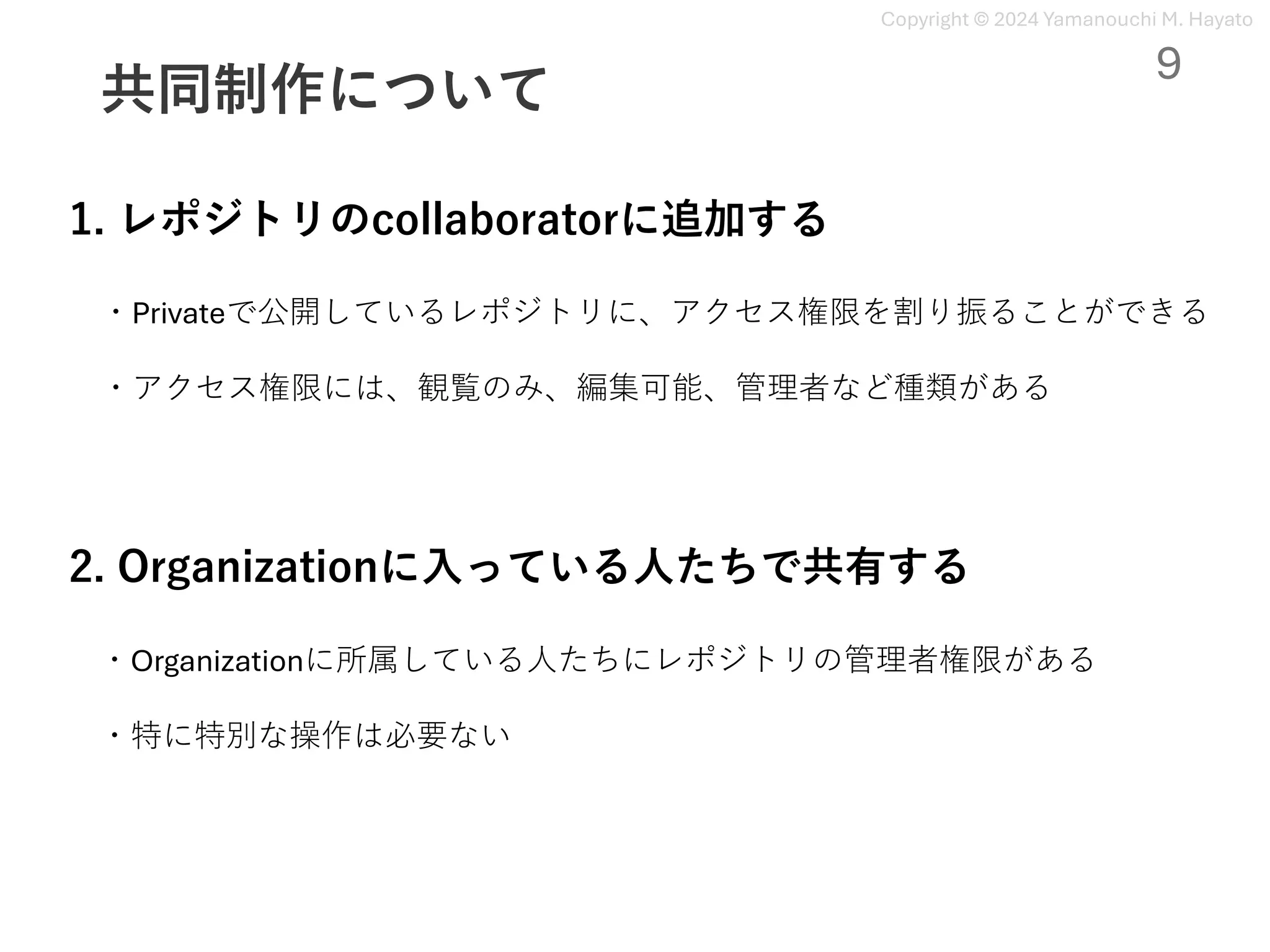 Copyright © 2024 Yamanouchi M. Hayato
共同制作について
9
1. レポジトリのcollaboratorに追加する
・Privateで公開しているレポジトリに、アクセス権限を割り振ることができる
・アクセス権限には、観覧のみ、編集可能、管理者など種類がある
2. Organizationに⼊っている⼈たちで共有する
・Organizationに所属している⼈たちにレポジトリの管理者権限がある
・特に特別な操作は必要ない
 