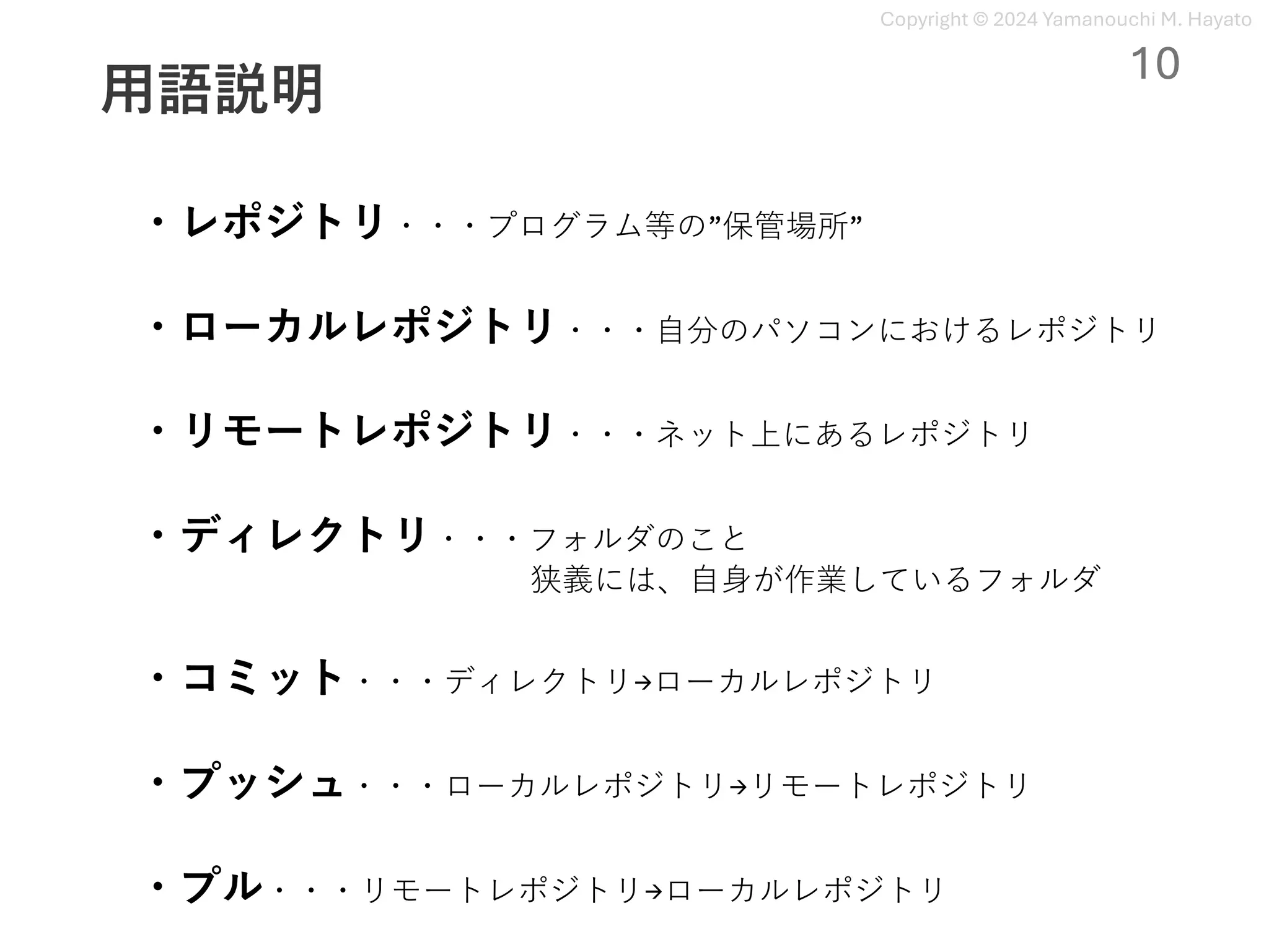 Copyright © 2024 Yamanouchi M. Hayato
⽤語説明
・レポジトリ・・・プログラム等の”保管場所”
10
・ローカルレポジトリ・・・⾃分のパソコンにおけるレポジトリ
・リモートレポジトリ・・・ネット上にあるレポジトリ
・ディレクトリ・・・フォルダのこと
狭義には、⾃⾝が作業しているフォルダ
・コミット・・・ディレクトリ→ローカルレポジトリ
・プッシュ・・・ローカルレポジトリ→リモートレポジトリ
・プル・・・リモートレポジトリ→ローカルレポジトリ
 