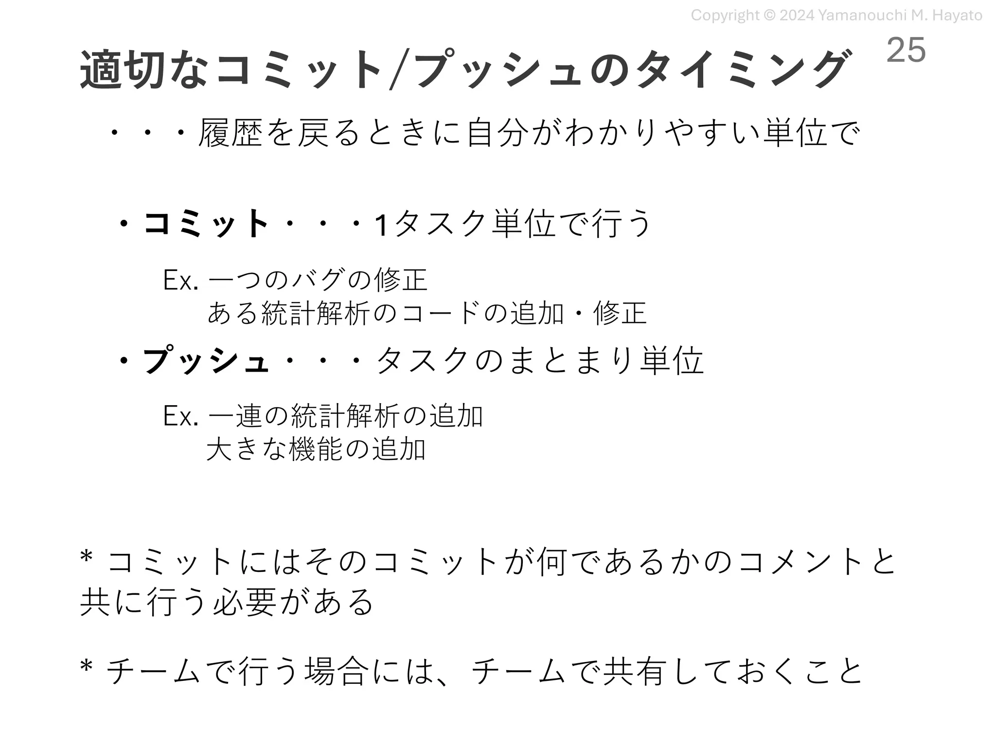 Copyright © 2024 Yamanouchi M. Hayato
適切なコミット/プッシュのタイミング
・コミット・・・1タスク単位で⾏う
25
・プッシュ・・・タスクのまとまり単位
Ex. ⼀つのバグの修正
ある統計解析のコードの追加・修正
Ex. ⼀連の統計解析の追加
⼤きな機能の追加
・・・履歴を戻るときに⾃分がわかりやすい単位で
* コミットにはそのコミットが何であるかのコメントと
共に⾏う必要がある
* チームで⾏う場合には、チームで共有しておくこと
 