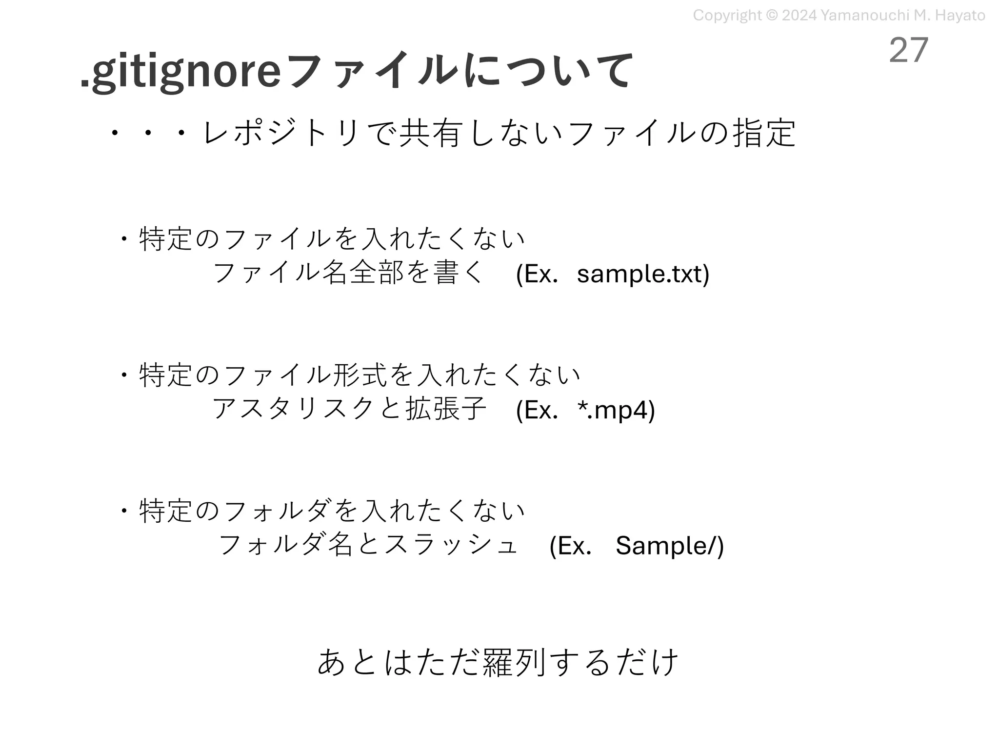 Copyright © 2024 Yamanouchi M. Hayato
.gitignoreファイルについて
27
・・・レポジトリで共有しないファイルの指定
・特定のファイルを⼊れたくない
ファイル名全部を書く (Ex. sample.txt)
・特定のファイル形式を⼊れたくない
アスタリスクと拡張⼦ (Ex. *.mp4)
・特定のフォルダを⼊れたくない
フォルダ名とスラッシュ (Ex. Sample/)
あとはただ羅列するだけ
 