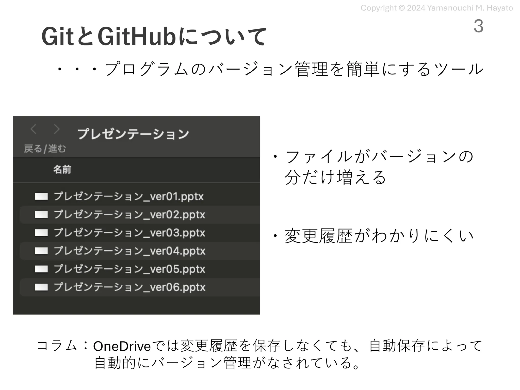 Copyright © 2024 Yamanouchi M. Hayato
GitとGitHubについて
・ファイルがバージョンの
分だけ増える
・変更履歴がわかりにくい
コラム：OneDriveでは変更履歴を保存しなくても、⾃動保存によって
⾃動的にバージョン管理がなされている。
・・・プログラムのバージョン管理を簡単にするツール
3
 