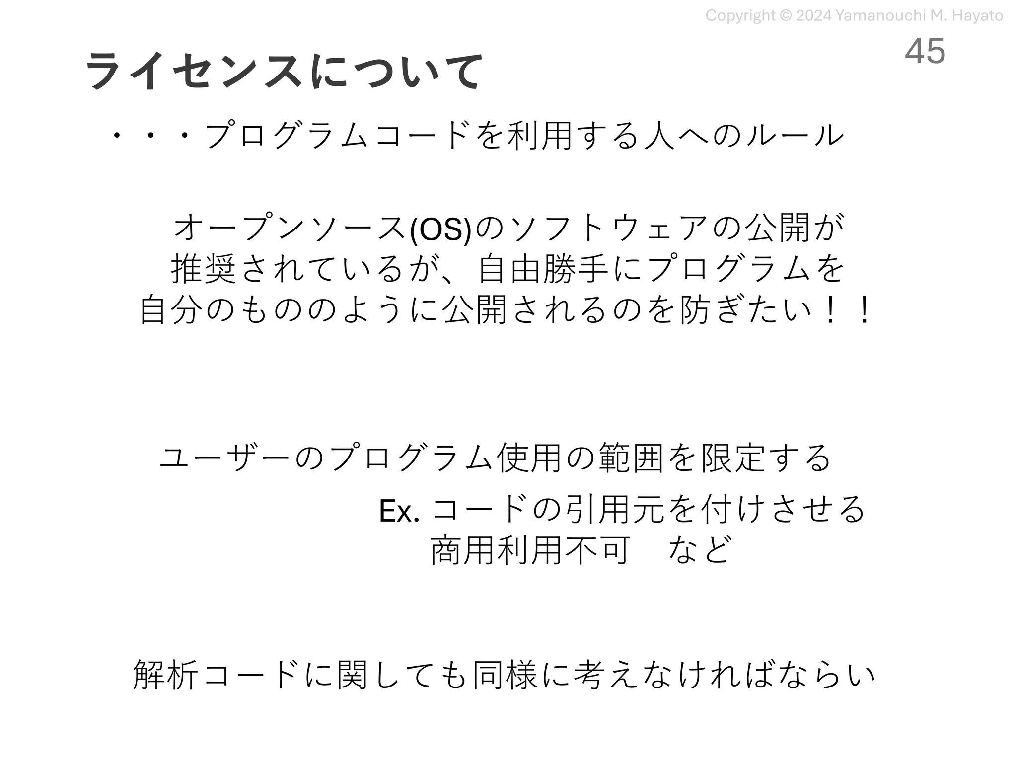 Copyright © 2024 Yamanouchi M. Hayato
ライセンスについて
・・・プログラムコードを利⽤する⼈へのルール
オープンソース(OS)のソフトウェアの公開が
推奨されているが、⾃由勝⼿にプログラムを
⾃分のもののように公開されるのを防ぎたい！！
ユーザーのプログラム使⽤の範囲を限定する
Ex. コードの引⽤元を付けさせる
商⽤利⽤不可 など
解析コードに関しても同様に考えなければならい
45
 