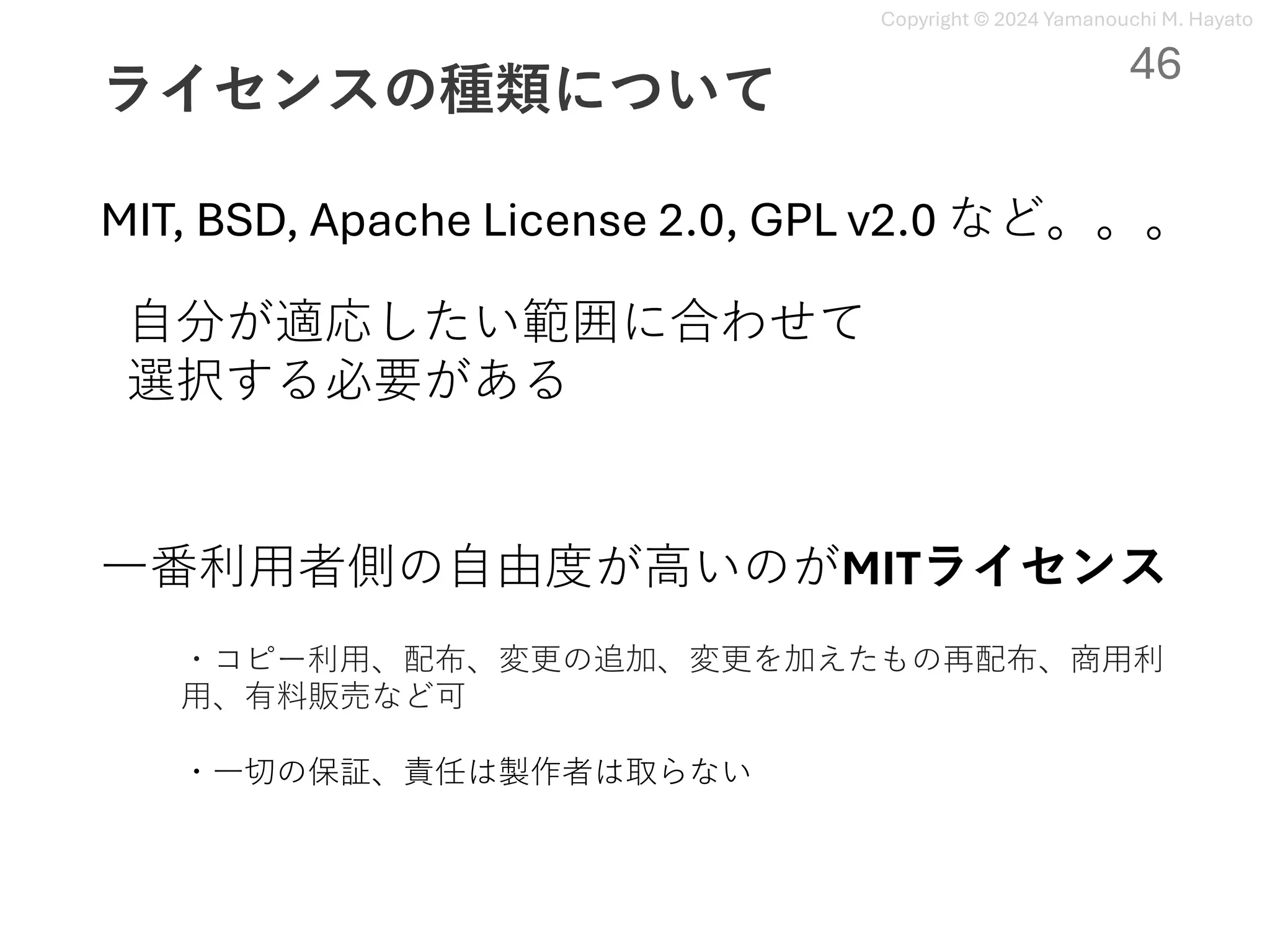 Copyright © 2024 Yamanouchi M. Hayato
ライセンスの種類について
MIT, BSD, Apache License 2.0, GPL v2.0 など。。。
⾃分が適応したい範囲に合わせて
選択する必要がある
⼀番利⽤者側の⾃由度が⾼いのがMITライセンス
・コピー利⽤、配布、変更の追加、変更を加えたもの再配布、商⽤利
⽤、有料販売など可
・⼀切の保証、責任は製作者は取らない
46
 